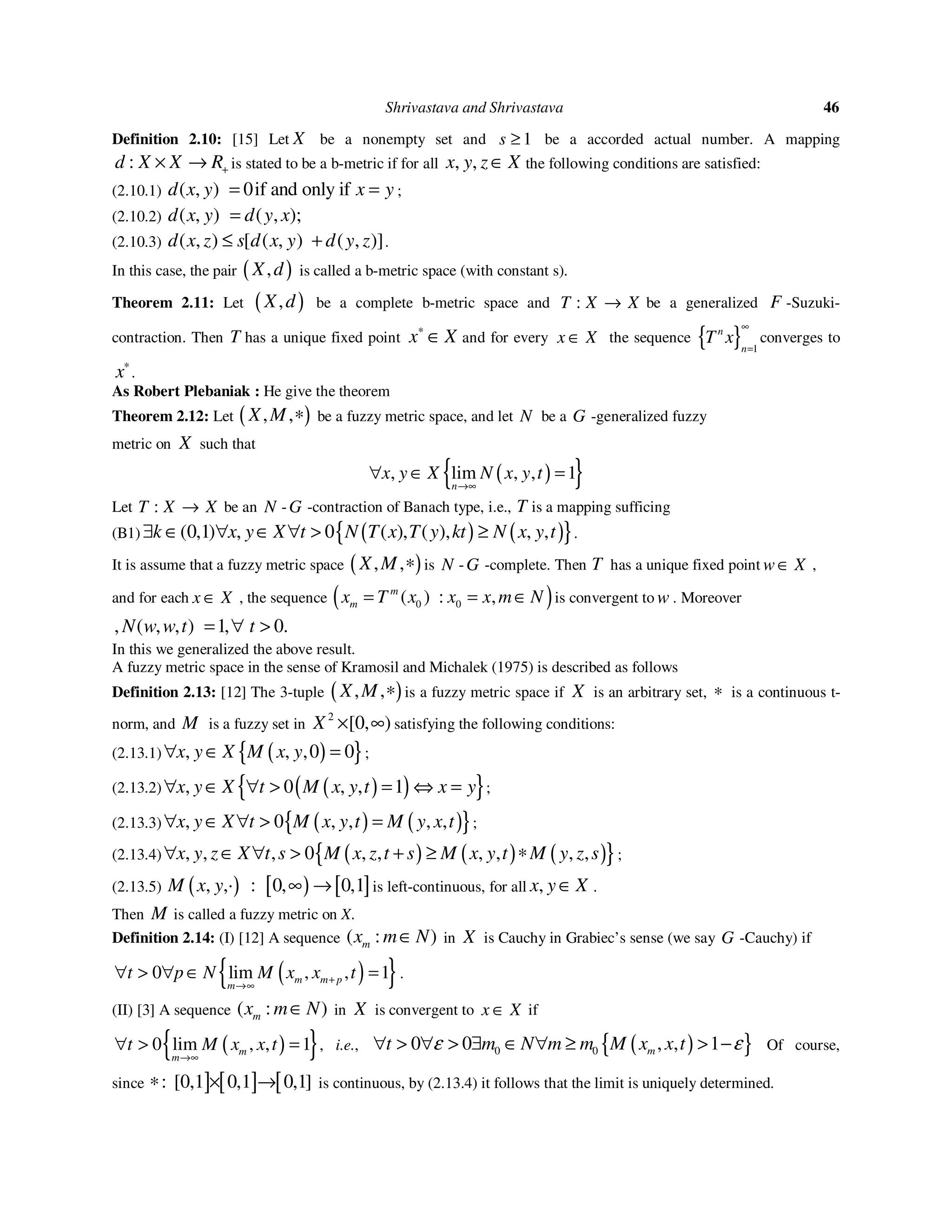 Shrivastava and Shrivastava 46
Definition 2.10: [15] Let X be a nonempty set and 1s ≥ be a accorded actual number. A mapping
:d X X R+× → is stated to be a b-metric if for all , ,x y z X∈ the following conditions are satisfied:
(2.10.1) , 0if and only i) f(d x y x y= = ;
(2.10.2) ( ( ), ,) ;d x y d y x=
(2.10.3) , ,( ) [ ( ], )) (d x z s d x y d y z≤ + .
In this case, the pair ( ),X d is called a b-metric space (with constant s).
Theorem 2.11: Let ( ),X d be a complete b-metric space and :T X X→ be a generalized F -Suzuki-
contraction. Then T has a unique fixed point x X∗
∈ and for every x X∈ the sequence { } 1
n
n
T x
∞
=
converges to
x∗
.
As Robert Plebaniak : He give the theorem
Theorem 2.12: Let ( ), ,X M ∗ be a fuzzy metric space, and let N be a G -generalized fuzzy
metric on X such that
( ){ }, lim , , 1
n
x y X N x y t
→∞
∀ ∈ =
Let :T X X→ be an N -G -contraction of Banach type, i.e., T is a mapping sufficing
(B1) ( ) ( ){ }0,1 , 0 , ,( ) ( ) ( ) , ,k x y X t N T x T y kt N x y t∃ ∈ ∀ ∈ ∀ > ≥ .
It is assume that a fuzzy metric space ( ), ,X M ∗ is N -G -complete. Then T has a unique fixed point w X∈ ,
and for each x X∈ , the sequence ( )0 0: ,( )m
mx T x x x m N= = ∈ is convergent to w . Moreover
, , , 1, .( ) 0N w w t t= ∀ >
In this we generalized the above result.
A fuzzy metric space in the sense of Kramosil and Michalek (1975) is described as follows
Definition 2.13: [12] The 3-tuple ( ), ,X M ∗ is a fuzzy metric space if X is an arbitrary set, ∗ is a continuous t-
norm, and M is a fuzzy set in
2
,[ )0X × ∞ satisfying the following conditions:
(2.13.1) ( ){ }, , ,0 0x y X M x y∀ ∈ = ;
(2.13.2) ( )( ){ }, 0 , , 1x y X t M x y t x y∀ ∈ ∀ > = ⇔ = ;
(2.13.3) ( ) ( ){ }, 0 , , , ,x y X t M x y t M y x t∀ ∈ ∀ > = ;
(2.13.4) ( ) ( ) ( ){ }, , , 0 , , , , , ,x y z X t s M x z t s M x y t M y z s∀ ∈ ∀ > + ≥ ∗ ;
(2.13.5) ( ) [ ) [ ], ,· : 0, 0,1M x y ∞ → is left-continuous, for all ,x y X∈ .
Then M is called a fuzzy metric on X.
Definition 2.14: (I) [12] A sequence ( ):mx m N∈ in X is Cauchy in Grabiec’s sense (we say G -Cauchy) if
( ){ }0 lim , , 1m m p
m
t p N M x x t+
→∞
∀ > ∀ ∈ = .
(II) [3] A sequence ( ):mx m N∈ in X is convergent to x X∈ if
( ){ }0 lim , , 1m
m
t M x x t
→∞
∀ > = , i.e., ( ){ }0 00 0 , , 1mt m N m m M x x tε ε∀ > ∀ > ∃ ∈ ∀ ≥ > − Of course,
since ] [ ] [: 0,1 0,1 ,1[ ]0∗ × → is continuous, by (2.13.4) it follows that the limit is uniquely determined.
 
