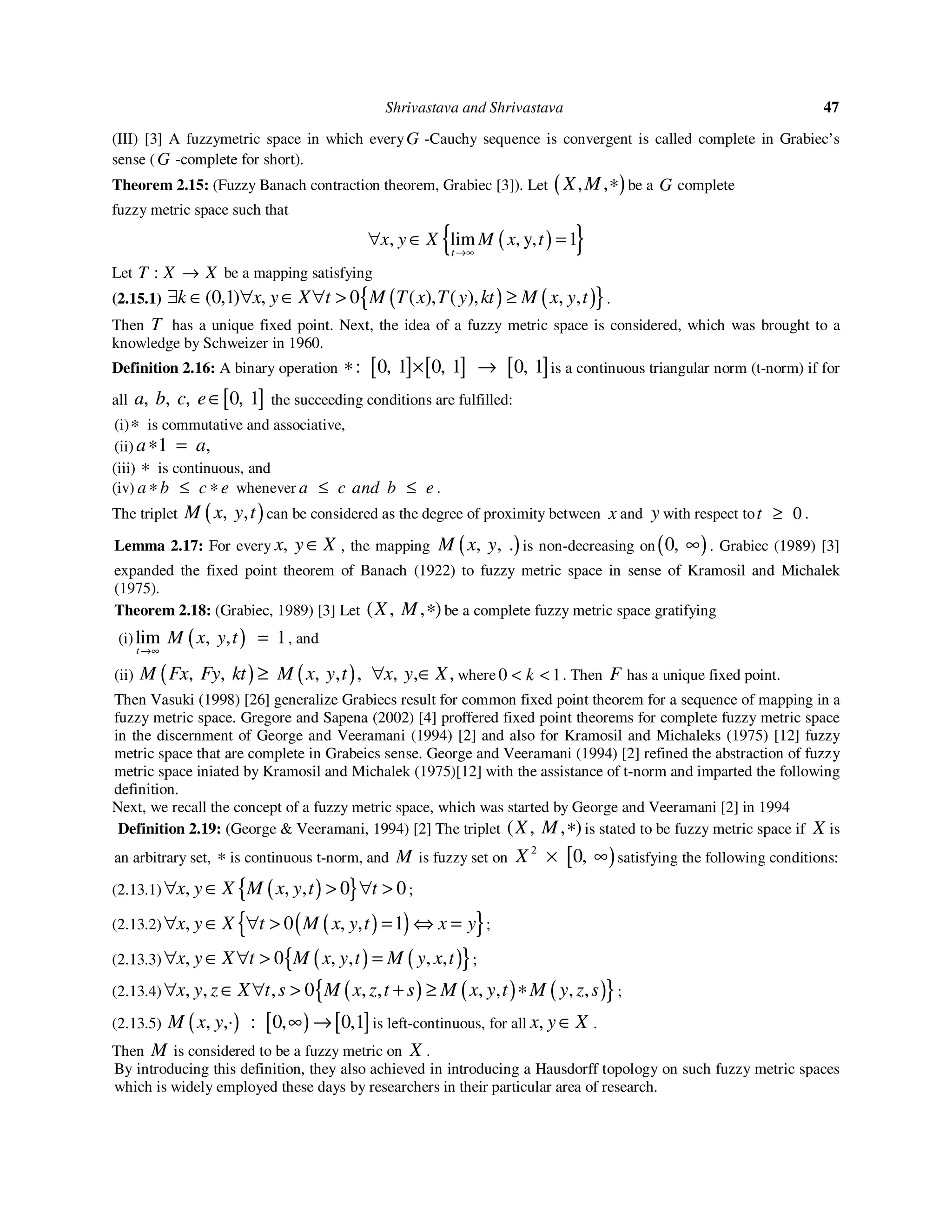 Shrivastava and Shrivastava 47
(III) [3] A fuzzymetric space in which everyG -Cauchy sequence is convergent is called complete in Grabiec’s
sense (G -complete for short).
Theorem 2.15: (Fuzzy Banach contraction theorem, Grabiec [3]). Let ( ), ,X M ∗ be a G complete
fuzzy metric space such that
( ){ }, lim , y, 1
t
x y X M x t
→∞
∀ ∈ =
Let :T X X→ be a mapping satisfying
(2.15.1) ( ) ( ){ }0,1 , 0 , ,( ) ( ) ( ) , ,k x y X t M T x T y kt M x y t∃ ∈ ∀ ∈ ∀ > ≥ .
Then T has a unique fixed point. Next, the idea of a fuzzy metric space is considered, which was brought to a
knowledge by Schweizer in 1960.
Definition 2.16: A binary operation [ ] [ ] [ ]: 0, 1 0, 1 0, 1∗ × → is a continuous triangular norm (t-norm) if for
all [ ], , , 0, 1a b c e∈ the succeeding conditions are fulfilled:
(i)∗ is commutative and associative,
(ii) 1 ,a a∗ =
(iii) ∗ is continuous, and
(iv) a b c e∗ ≤ ∗ whenever a c and b e≤ ≤ .
The triplet ( ), ,M x y t can be considered as the degree of proximity between x and y with respect to 0t ≥ .
Lemma 2.17: For every ,x y X∈ , the mapping ( ), , .M x y is non-decreasing on( )0, ∞ . Grabiec (1989) [3]
expanded the fixed point theorem of Banach (1922) to fuzzy metric space in sense of Kramosil and Michalek
(1975).
Theorem 2.18: (Grabiec, 1989) [3] Let ( , , )X M ∗ be a complete fuzzy metric space gratifying
(i) ( )lim , , 1
t
M x y t
→∞
= , and
(ii) ( ) ( ), , , , , , , ,M Fx Fy kt M x y t x y X≥ ∀ ∈ where 0 1k< < . Then F has a unique fixed point.
Then Vasuki (1998) [26] generalize Grabiecs result for common fixed point theorem for a sequence of mapping in a
fuzzy metric space. Gregore and Sapena (2002) [4] proffered fixed point theorems for complete fuzzy metric space
in the discernment of George and Veeramani (1994) [2] and also for Kramosil and Michaleks (1975) [12] fuzzy
metric space that are complete in Grabeics sense. George and Veeramani (1994) [2] refined the abstraction of fuzzy
metric space iniated by Kramosil and Michalek (1975)[12] with the assistance of t-norm and imparted the following
definition.
Next, we recall the concept of a fuzzy metric space, which was started by George and Veeramani [2] in 1994
Definition 2.19: (George & Veeramani, 1994) [2] The triplet ( , , )X M ∗ is stated to be fuzzy metric space if X is
an arbitrary set, ∗ is continuous t-norm, and M is fuzzy set on [ )2
0,X × ∞ satisfying the following conditions:
(2.13.1) ( ){ }, , , 0 0x y X M x y t t∀ > ∀ >∈ ;
(2.13.2) ( )( ){ }, 0 , , 1x y X t M x y t x y∀ ∈ ∀ > = ⇔ = ;
(2.13.3) ( ) ( ){ }, 0 , , , ,x y X t M x y t M y x t∀ ∈ ∀ > = ;
(2.13.4) ( ) ( ) ( ){ }, , , 0 , , , , , ,x y z X t s M x z t s M x y t M y z s∀ ∈ ∀ > + ≥ ∗ ;
(2.13.5) ( ) [ ) [ ], ,· : 0, 0,1M x y ∞ → is left-continuous, for all ,x y X∈ .
Then M is considered to be a fuzzy metric on X .
By introducing this definition, they also achieved in introducing a Hausdorff topology on such fuzzy metric spaces
which is widely employed these days by researchers in their particular area of research.
 