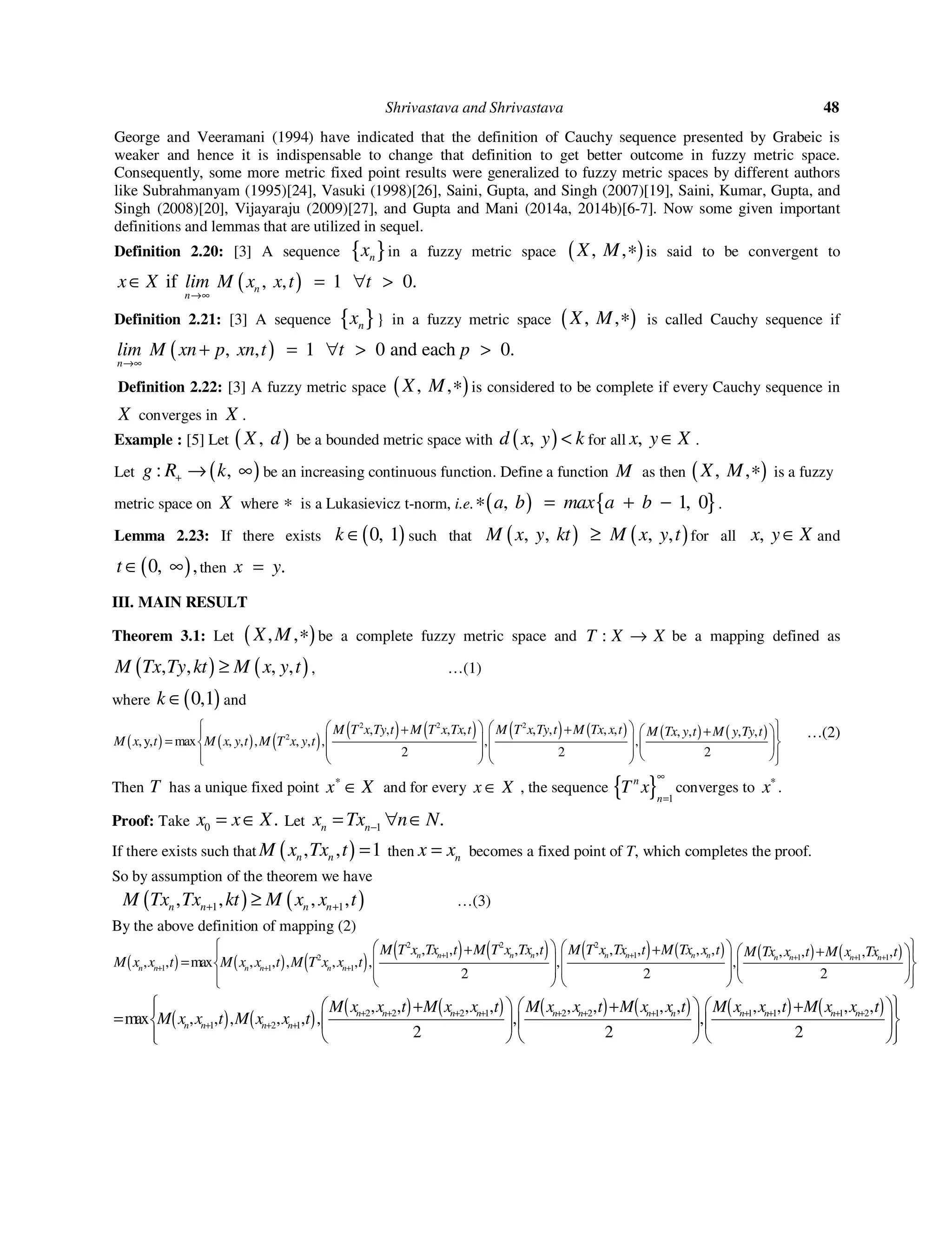 Shrivastava and Shrivastava 48
George and Veeramani (1994) have indicated that the definition of Cauchy sequence presented by Grabeic is
weaker and hence it is indispensable to change that definition to get better outcome in fuzzy metric space.
Consequently, some more metric fixed point results were generalized to fuzzy metric spaces by different authors
like Subrahmanyam (1995)[24], Vasuki (1998)[26], Saini, Gupta, and Singh (2007)[19], Saini, Kumar, Gupta, and
Singh (2008)[20], Vijayaraju (2009)[27], and Gupta and Mani (2014a, 2014b)[6-7]. Now some given important
definitions and lemmas that are utilized in sequel.
Definition 2.20: [3] A sequence { }nx in a fuzzy metric space ( ), ,X M ∗ is said to be convergent to
( )if , , 1 0.n
n
x X lim M x x t t
→∞
∈ = ∀ >
Definition 2.21: [3] A sequence { }nx } in a fuzzy metric space ( ), ,X M ∗ is called Cauchy sequence if
( ), , 1 0 and each 0.
n
lim M xn p xn t t p
→∞
+ = ∀ > >
Definition 2.22: [3] A fuzzy metric space ( ), ,X M ∗ is considered to be complete if every Cauchy sequence in
X converges in X .
Example : [5] Let ( ),X d be a bounded metric space with ( ),d x y k< for all ,x y X∈ .
Let ( ): ,g R k+ → ∞ be an increasing continuous function. Define a function M as then ( ), ,X M ∗ is a fuzzy
metric space on X where ∗ is a Lukasievicz t-norm, i.e. ( ) { }, 1, 0a b max a b∗ = + − .
Lemma 2.23: If there exists ( )0, 1k ∈ such that ( ) ( ), , , ,M x y kt M x y t≥ for all ,x y X∈ and
( )0, ,t ∈ ∞ then .x y=
III. MAIN RESULT
Theorem 3.1: Let ( ), ,X M ∗ be a complete fuzzy metric space and :T X X→ be a mapping defined as
( ) ( ), , , ,M Tx Ty kt M x y t≥ , …(1)
where ( )0,1k ∈ and
( ) ( ) ( )
( ) ( ) ( ) ( ) ( ) ( )
2 2 2
2
, , , , , , , , , , , ,
,y, max , , , , , , , ,
2 2 2
M T x Ty t M T x Tx t M T x Ty t M Tx x t M Tx y t M y Ty t
M x t M x y t M T x y t
    + + +  
   =             
…(2)
Then T has a unique fixed point x X∗
∈ and for every x X∈ , the sequence { } 1
n
n
T x
∞
=
converges to x∗
.
Proof: Take 0 .x x X= ∈ Let 1 .n nx Tx n N−= ∀ ∈
If there exists such that ( ), , 1n nM x Tx t = then nx x= becomes a fixed point of T, which completes the proof.
So by assumption of the theorem we have
( ) ( )1 1, , , ,n n n nM Tx Tx kt M x x t+ +≥ …(3)
By the above definition of mapping (2)
( ) ( ) ( )
( ) ( ) ( ) ( ) ( ) ( )
2 2 2
1 1 1 1 12
1 1 1
, , , , , , , , , , , ,
, , max , , , , , , , ,
2 2 2
n n n n n n n n n n n n
n n n n n n
M T x Tx t M T x Tx t M T x Tx t M Tx x t M Tx x t M x Tx t
M x x t M x x t M T x x t
+ + + + +
+ + +
    + + +  
   =             
( ) ( )
( ) ( ) ( ) ( ) ( ) ( )2 2 2 1 2 2 1 1 1 1 2
1 2 1
, , , , , , , , , , , ,
max , , , , , , , ,
2 2 2
n n n n n n n n n n n n
n n n n
M x x t M x x t M x x t M x x t M x x t M x x t
M x x t M x x t + + + + + + + + + + +
+ + +
 + + +      
=       
       
 