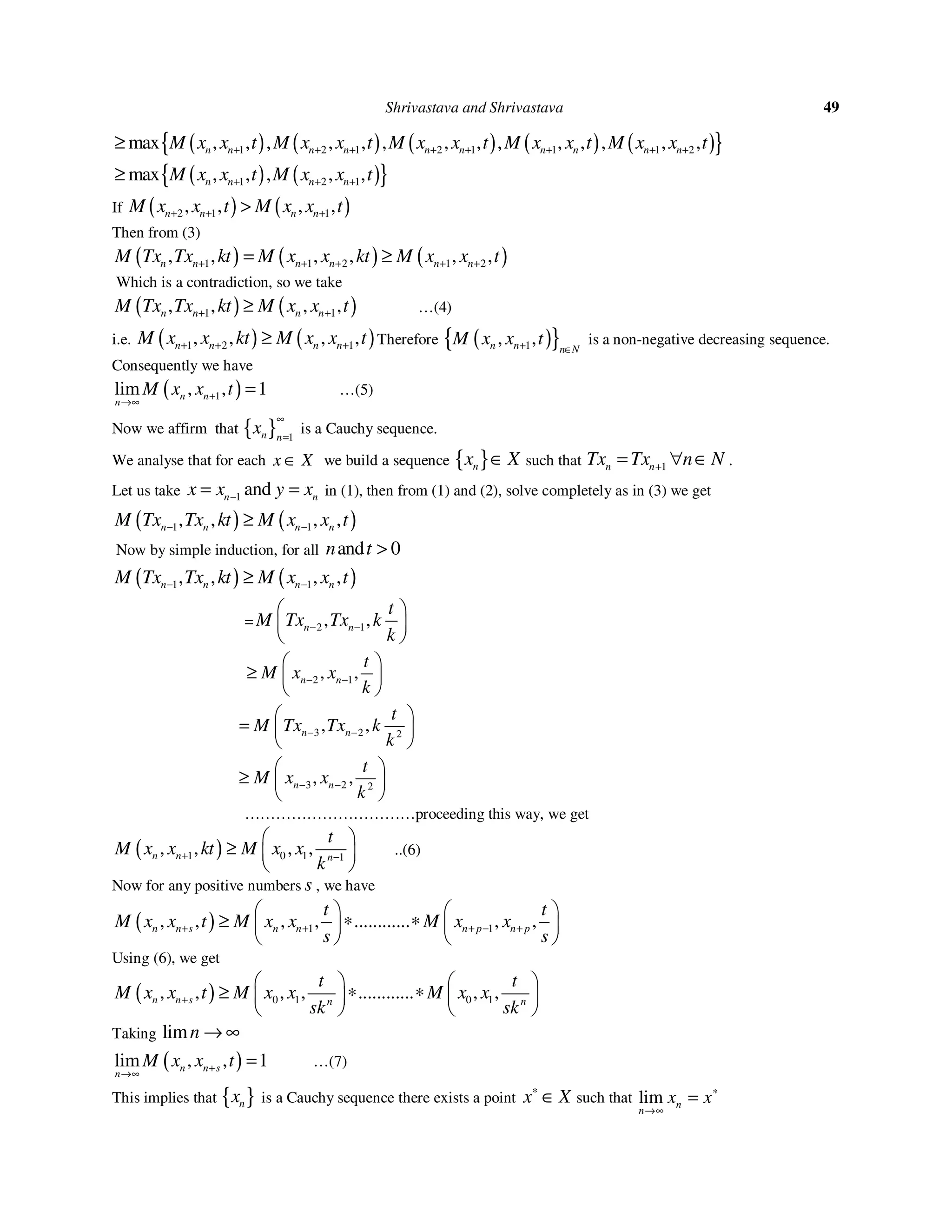 Shrivastava and Shrivastava 49
( ) ( ) ( ) ( ) ( ){ }1 2 1 2 1 1 1 2max , , , , , , , , , , , , , ,n n n n n n n n n nM x x t M x x t M x x t M x x t M x x t+ + + + + + + +≥
( ) ( ){ }1 2 1max , , , , ,n n n nM x x t M x x t+ + +≥
If ( ) ( )2 1 1, , , ,n n n nM x x t M x x t+ + +>
Then from (3)
( ) ( ) ( )1 1 2 1 2, , , , , ,n n n n n nM Tx Tx kt M x x kt M x x t+ + + + += ≥
Which is a contradiction, so we take
( ) ( )1 1, , , ,n n n nM Tx Tx kt M x x t+ +≥ …(4)
i.e. ( ) ( )1 2 1, , , ,n n n nM x x kt M x x t+ + +≥ Therefore ( ){ }1, ,n n n N
M x x t+ ∈
is a non-negative decreasing sequence.
Consequently we have
( )1lim , , 1n n
n
M x x t+
→∞
= …(5)
Now we affirm that { } 1n n
x
∞
=
is a Cauchy sequence.
We analyse that for each x X∈ we build a sequence { }nx X∈ such that 1n nTx Tx n N+= ∀ ∈ .
Let us take 1 andn nx x y x−= = in (1), then from (1) and (2), solve completely as in (3) we get
( ) ( )1 1, , , ,n n n nM Tx Tx kt M x x t− −≥
Now by simple induction, for all and 0n t >
( ) ( )1 1, , , ,n n n nM Tx Tx kt M x x t− −≥
= 2 1, ,n n
t
M Tx Tx k
k
− −
 
 
 
2 1, ,n n
t
M x x
k
− −
 
≥  
 
3 2 2
, ,n n
t
M Tx Tx k
k
− −
 
=  
 
3 2 2
, ,n n
t
M x x
k
− −
 
≥  
 
……………………………proceeding this way, we get
( )1 0 1 1
, , , ,n n n
t
M x x kt M x x
k
+ −
 
≥  
 
..(6)
Now for any positive numbers s , we have
( ) 1 1, , , , ............ , ,n n s n n n p n p
t t
M x x t M x x M x x
s s
+ + + − +
   
≥ ∗ ∗   
   
Using (6), we get
( ) 0 1 0 1, , , , ............ , ,n n s n n
t t
M x x t M x x M x x
sk sk
+
   
≥ ∗ ∗   
   
Taking limn → ∞
( )lim , , 1n n s
n
M x x t+
→∞
= …(7)
This implies that { }nx is a Cauchy sequence there exists a point x X∗
∈ such that lim n
n
x x∗
→∞
=
 