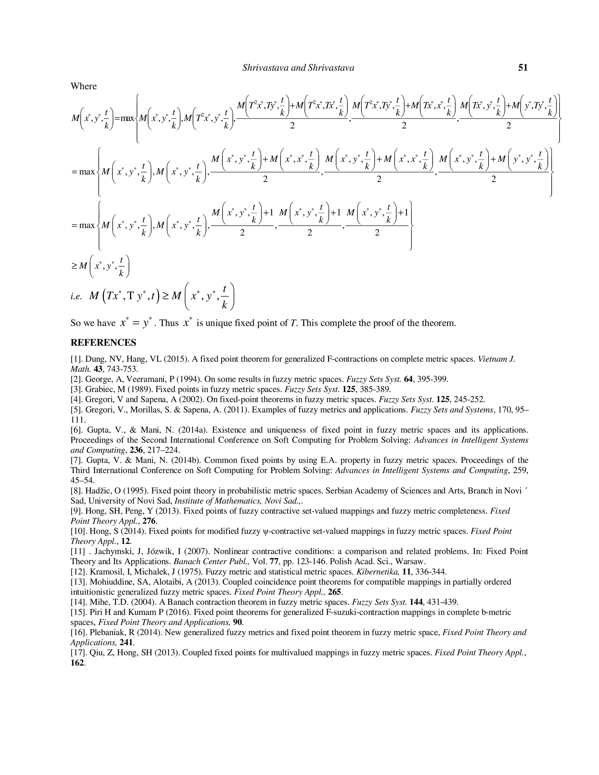 Shrivastava and Shrivastava 51
Where
2 2 2
2
, , , , , , , , , , , ,
, , max , , , , , , , ,
2 2 2
t t t t t t
M T x Ty M T x Tx M T x Ty M Tx x M Tx y M y Ty
t t t k k k k k k
M x y M x y M T x y
k k k
∗ ∗ ∗ ∗ ∗ ∗ ∗ ∗ ∗ ∗ ∗ ∗
∗ ∗ ∗ ∗ ∗ ∗
            
+ + +                              =       
      
  
, , , , , , , , , , , ,
max , , , , , , , ,
2 2 2
t t t t t t
M x y M x x M x y M x x M x y M y y
t t k k k k k k
M x y M x y
k k
∗ ∗ ∗ ∗ ∗ ∗ ∗ ∗ ∗ ∗ ∗ ∗
∗ ∗ ∗ ∗
            
+ + +                            =     
    
  
, , 1 , , 1 , , 1
max , , , , , , , ,
2 2 2
t t t
M x y M x y M x y
t t k k k
M x y M x y
k k
∗ ∗ ∗ ∗ ∗ ∗
∗ ∗ ∗ ∗
      
+ + +                =     
    
  
, ,
t
M x y
k
∗ ∗ 
≥  
 
i.e. ( ),T , , ,
t
M Tx y t M x y
k
∗ ∗ ∗ ∗ 
≥  
 
So we have x y∗ ∗
= . Thus x∗
is unique fixed point of T. This complete the proof of the theorem.
REFERENCES
[1]. Dung, NV, Hang, VL (2015). A fixed point theorem for generalized F-contractions on complete metric spaces. Vietnam J.
Math. 43, 743-753.
[2]. George, A, Veeramani, P (1994). On some results in fuzzy metric spaces. Fuzzy Sets Syst. 64, 395-399.
[3]. Grabiec, M (1989). Fixed points in fuzzy metric spaces. Fuzzy Sets Syst. 125, 385-389.
[4]. Gregori, V and Sapena, A (2002). On fixed-point theorems in fuzzy metric spaces. Fuzzy Sets Syst. 125, 245-252.
[5]. Gregori, V., Morillas, S. & Sapena, A. (2011). Examples of fuzzy metrics and applications. Fuzzy Sets and Systems, 170, 95–
111.
[6]. Gupta, V., & Mani, N. (2014a). Existence and uniqueness of fixed point in fuzzy metric spaces and its applications.
Proceedings of the Second International Conference on Soft Computing for Problem Solving: Advances in Intelligent Systems
and Computing, 236, 217–224.
[7]. Gupta, V. & Mani, N. (2014b). Common fixed points by using E.A. property in fuzzy metric spaces. Proceedings of the
Third International Conference on Soft Computing for Problem Solving: Advances in Intelligent Systems and Computing, 259,
45–54.
[8]. Hadžic, O (1995). Fixed point theory in probabilistic metric spaces. Serbian Academy of Sciences and Arts, Branch in Novi ´
Sad, University of Novi Sad, Institute of Mathematics, Novi Sad.,.
[9]. Hong, SH, Peng, Y (2013). Fixed points of fuzzy contractive set-valued mappings and fuzzy metric completeness. Fixed
Point Theory Appl., 276.
[10]. Hong, S (2014). Fixed points for modified fuzzy ψ-contractive set-valued mappings in fuzzy metric spaces. Fixed Point
Theory Appl., 12.
[11] . Jachymski, J, Józwik, I (2007). Nonlinear contractive conditions: a comparison and related problems. In: Fixed Point
Theory and Its Applications. Banach Center Publ., Vol. 77, pp. 123-146. Polish Acad. Sci., Warsaw.
[12]. Kramosil, I, Michalek, J (1975). Fuzzy metric and statistical metric spaces. Kibernetika, 11, 336-344.
[13]. Mohiuddine, SA, Alotaibi, A (2013). Coupled coincidence point theorems for compatible mappings in partially ordered
intuitionistic generalized fuzzy metric spaces. Fixed Point Theory Appl., 265.
[14]. Mihe, T.D. (2004). A Banach contraction theorem in fuzzy metric spaces. Fuzzy Sets Syst. 144, 431-439.
[15]. Piri H and Kumam P (2016). Fixed point theorems for generalized F-suzuki-contraction mappings in complete b-metric
spaces, Fixed Point Theory and Applications, 90.
[16]. Plebaniak, R (2014). New generalized fuzzy metrics and fixed point theorem in fuzzy metric space, Fixed Point Theory and
Applications, 241.
[17]. Qiu, Z, Hong, SH (2013). Coupled fixed points for multivalued mappings in fuzzy metric spaces. Fixed Point Theory Appl.,
162.
 
