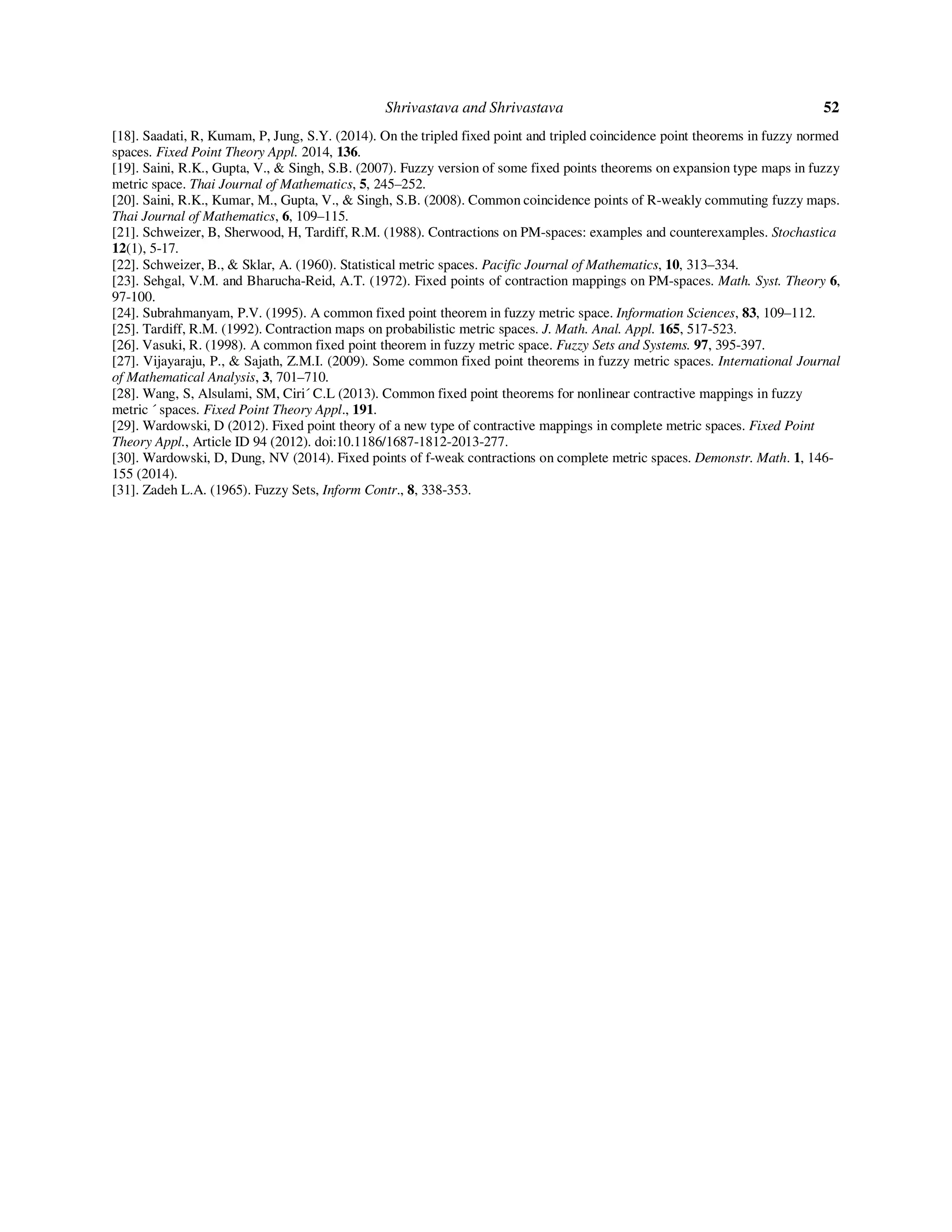 Shrivastava and Shrivastava 52
[18]. Saadati, R, Kumam, P, Jung, S.Y. (2014). On the tripled fixed point and tripled coincidence point theorems in fuzzy normed
spaces. Fixed Point Theory Appl. 2014, 136.
[19]. Saini, R.K., Gupta, V., & Singh, S.B. (2007). Fuzzy version of some fixed points theorems on expansion type maps in fuzzy
metric space. Thai Journal of Mathematics, 5, 245–252.
[20]. Saini, R.K., Kumar, M., Gupta, V., & Singh, S.B. (2008). Common coincidence points of R-weakly commuting fuzzy maps.
Thai Journal of Mathematics, 6, 109–115.
[21]. Schweizer, B, Sherwood, H, Tardiff, R.M. (1988). Contractions on PM-spaces: examples and counterexamples. Stochastica
12(1), 5-17.
[22]. Schweizer, B., & Sklar, A. (1960). Statistical metric spaces. Pacific Journal of Mathematics, 10, 313–334.
[23]. Sehgal, V.M. and Bharucha-Reid, A.T. (1972). Fixed points of contraction mappings on PM-spaces. Math. Syst. Theory 6,
97-100.
[24]. Subrahmanyam, P.V. (1995). A common fixed point theorem in fuzzy metric space. Information Sciences, 83, 109–112.
[25]. Tardiff, R.M. (1992). Contraction maps on probabilistic metric spaces. J. Math. Anal. Appl. 165, 517-523.
[26]. Vasuki, R. (1998). A common fixed point theorem in fuzzy metric space. Fuzzy Sets and Systems. 97, 395-397.
[27]. Vijayaraju, P., & Sajath, Z.M.I. (2009). Some common fixed point theorems in fuzzy metric spaces. International Journal
of Mathematical Analysis, 3, 701–710.
[28]. Wang, S, Alsulami, SM, Ciri´ C.L (2013). Common fixed point theorems for nonlinear contractive mappings in fuzzy
metric ´ spaces. Fixed Point Theory Appl., 191.
[29]. Wardowski, D (2012). Fixed point theory of a new type of contractive mappings in complete metric spaces. Fixed Point
Theory Appl., Article ID 94 (2012). doi:10.1186/1687-1812-2013-277.
[30]. Wardowski, D, Dung, NV (2014). Fixed points of f-weak contractions on complete metric spaces. Demonstr. Math. 1, 146-
155 (2014).
[31]. Zadeh L.A. (1965). Fuzzy Sets, Inform Contr., 8, 338-353.
 