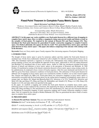 ISSN No. (Print): 0975-1718
ISSN No. (Online): 2249-3247
Fixed Point Theorem in Complete Fuzzy Metric Space
Rajesh Shrivastava1
and Megha Shrivastava2
*Professor, Government Science and Commerce Benezir College, Bhopal (Madhya Pradesh), India.
**Research Scholar, Govt. Science and Commerce Benezir College, Bhopal (Madhya Pradesh), India.
(Corresponding author: Megha Shrivastava)
(Received 17 December, 2017, Accepted 14 January, 2018)
(Published by Research Trend, Website: www.researchtrend.net)
ABSTRACT: In this paper our works establish a new fixed point theorem for a different type of mapping in
complete fuzzy metric space. Here we define a mapping by using some proved results and obtain a result on
the actuality of fixed points. We inspired by the concept of Hossein Piri and Poom Kumam [15]. They
introduced the fixed point theorem for generalized F-suzuki -contraction mappings in complete b-metric
space. Next Robert plebaniak [16] express his idea by result “New generalized fuzzy metric space and fixed
point theorem in fuzzy metric space”. This paper also induces comparing of the outcome with existing result
in the literature.
Keywords: Fuzzy set, Fuzzy metric space, Cauchy sequence Non- decreasing sequence, Fixed point, Mapping.
I. INTRODUCTION
The thought of fuzzy metric space is given by numerous authors and they explain the fixed point theorem in
unrelated ways. Firstly fuzzy mathematics induced by Lofti A Zadeh [31] with the commencement of fuzzy sets in
1965. This foundation represents a vagueness in everyday life. Subsequently many authors applied various form
general topology of fuzzy sets and establish the approach of fuzzy space. Afterwards in 1975 two authors Kramosil
and Michalek [12] introduced idea of fuzzy metric spaces. Author in 1988, has introduced extended fixed point
theorem of banach and eldestien to fuzzy metric spaces in the perception of Kramosil and Michalek. In 1989
Grabiec [3] manifested an analog of the banach contraction theorem in fuzzy metric spaces using existing results. In
his authentication, he employed a fuzzy version of Cauchy sequence. After few years Jachymski and Jozwik [11] in
2007 has given Non linear contractive conditions in fixed point theory. The subsistence of fixed point theorem for
different sort of mappings in fuzzy metric spaces was examined by number of authors; see in some research papers
like: Gregore and Sapena [4], Mihe [14]. Fixed point theory for contractive mappings in fuzzy metric spaces is
meticulously associated with the fixed point theory for the similar kind of mappings in probabilistic metric spaces of
menger type; see Hadzic [8], Sehgal and Bharucha-Reid [23], Schweizer et al. [21], Tardiff [25], Schweizer and
Sklar [22], Qiu and Hong [17], Hong and Peng [9], Mohiuddine and Alotaibi [13], Wang et al. [28], Hong [10],
Saadati et al. [18], and many others not specified in this paper.
In this paper, we establish a mapping and verified the fixed point theorem in complete fuzzy metric space.
Following results we have studied for this conclusion. We inspired by the ideas of Wardowski [29], Wardowski and
Dung [30], Dung and Hang [1], Piri and Kumam in 2014, Piri and Kumam [15]. They give the fixed point theorem
by introducing F-contraction mapping, F-weak contraction mapping and F-suzuki contraction mapping in metric
space. Next we inspired by the concept of Robert Plebaniak [16]. Then we generalized the above results of metric
space in complete fuzzy metric space.
II. PRELIMINARIES
As Hussein Piri and Poom Kumam: They use some following result and proof theorem.
Definition 2.1: Let F be the family of all functions :F R R+ → such that:
(2.1.1) F is strictly increasing, i.e. for all ,x y R+∈ such that ( ) ( ),x y F x F y< <
(2.1.2) for each sequence { } 1n n
α
∞
=
of positive numbers, lim 0n
n
α
→∞
= if and only if ( )lim n
n
F α
→∞
= −∞
(2.1.3) there exists ( )0,1k ∈ such that ( )0
lim 0k
F
α
α α
→
= .
International Journal of Theoretical & Applied Sciences, 10(1): 44-52(2018)
 