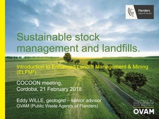 Eddy WILLE, geologist – senior advisor
OVAM (Public Waste Agency of Flanders)
COCOON meeting,
Cordoba, 21 February 2018
Sustainable stock
management and landfills.
Introduction to Enhanced Landfill Management & Mining
(ELFM²).
 