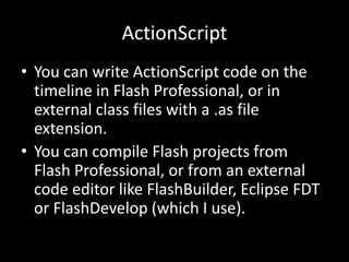 ActionScript
• You can write ActionScript code on the
  timeline in Flash Professional, or in
  external class files with a .as file
  extension.
• You can compile Flash projects from
  Flash Professional, or from an external
  code editor like FlashBuilder, Eclipse FDT
  or FlashDevelop (which I use).
 