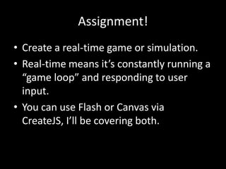 Assignment!
• Create a real-time game or simulation.
• Real-time means it’s constantly running a
  “game loop” and responding to user
  input.
• You can use Flash or Canvas via
  CreateJS, I’ll be covering both.
 