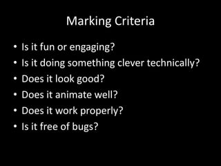 Marking Criteria
•   Is it fun or engaging?
•   Is it doing something clever technically?
•   Does it look good?
•   Does it animate well?
•   Does it work properly?
•   Is it free of bugs?
 