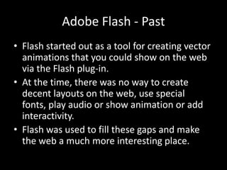 Adobe Flash - Past
• Flash started out as a tool for creating vector
  animations that you could show on the web
  via the Flash plug-in.
• At the time, there was no way to create
  decent layouts on the web, use special
  fonts, play audio or show animation or add
  interactivity.
• Flash was used to fill these gaps and make
  the web a much more interesting place.
 