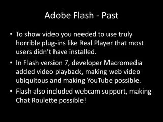Adobe Flash - Past
• To show video you needed to use truly
  horrible plug-ins like Real Player that most
  users didn’t have installed.
• In Flash version 7, developer Macromedia
  added video playback, making web video
  ubiquitous and making YouTube possible.
• Flash also included webcam support, making
  Chat Roulette possible!
 