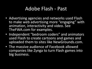 Adobe Flash - Past
• Advertising agencies and networks used Flash
  to make web advertising more “engaging” with
  animation, interactivity and video. See
  TheFWA.com for examples.
• Independent “bedroom coders” and animators
  used Flash to create cartoons and games and
  uploaded them to sites like NewGrounds.com.
• The massive audience of Facebook allowed
  companies like Zynga to turn Flash games into
  big business.
 