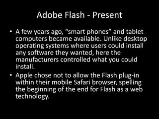 Adobe Flash - Present
• A few years ago, “smart phones” and tablet
  computers became available. Unlike desktop
  operating systems where users could install
  any software they wanted, here the
  manufacturers controlled what you could
  install.
• Apple chose not to allow the Flash plug-in
  within their mobile Safari browser, spelling
  the beginning of the end for Flash as a web
  technology.
 