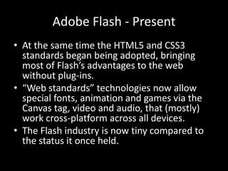 Adobe Flash - Present
• At the same time the HTML5 and CSS3
  standards began being adopted, bringing
  most of Flash’s advantages to the web
  without plug-ins.
• “Web standards” technologies now allow
  special fonts, animation and games via the
  Canvas tag, video and audio, that (mostly)
  work cross-platform across all devices.
• The Flash industry is now tiny compared to
  the status it once held.
 