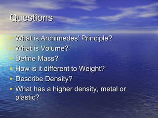 QuestionsQuestions
• What is Archimedes’ Principle?What is Archimedes’ Principle?
• What is Volume?What is Volume?
• Define Mass?Define Mass?
• How is it different to Weight?How is it different to Weight?
• Describe Density?Describe Density?
• What has a higher density, metal orWhat has a higher density, metal or
plastic?plastic?
 