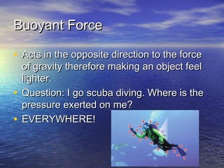 Buoyant ForceBuoyant Force
• Acts in the opposite direction to the forceActs in the opposite direction to the force
of gravity therefore making an object feelof gravity therefore making an object feel
lighter.lighter.
• Question: I go scuba diving. Where is theQuestion: I go scuba diving. Where is the
pressure exerted on me?pressure exerted on me?
• EVERYWHERE!EVERYWHERE!
 