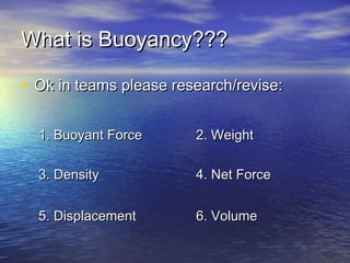 What is Buoyancy???What is Buoyancy???
• Ok in teams please research/revise:Ok in teams please research/revise:
1. Buoyant Force1. Buoyant Force 2. Weight2. Weight
3. Density3. Density 4. Net Force4. Net Force
5. Displacement5. Displacement 6. Volume6. Volume
 