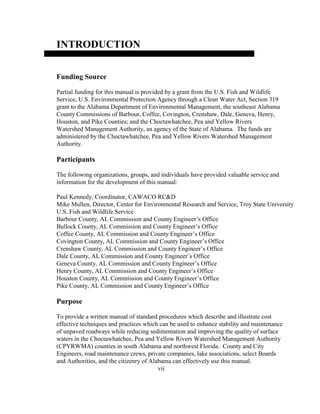 INTRODUCTION
Funding Source
Partial funding for this manual is provided by a grant from the U.S. Fish and Wildlife
Service, U.S. Environmental Protection Agency through a Clean Water Act, Section 319
grant to the Alabama Department of Environmental Management, the southeast Alabama
County Commissions of Barbour, Coffee, Covington, Crenshaw, Dale, Geneva, Henry,
Houston, and Pike Counties; and the Choctawhatchee, Pea and Yellow Rivers
Watershed Management Authority, an agency of the State of Alabama. The funds are
administered by the Choctawhatchee, Pea and Yellow Rivers Watershed Management
Authority.
Participants
The following organizations, groups, and individuals have provided valuable service and
information for the development of this manual:
Paul Kennedy, Coordinator, CAWACO RC&D
Mike Mullen, Director, Center for Environmental Research and Service, Troy State University
U.S. Fish and Wildlife Service
Barbour County, AL Commission and County Engineer’s Office
Bullock County, AL Commission and County Engineer’s Office
Coffee County, AL Commission and County Engineer’s Office
Covington County, AL Commission and County Engineer’s Office
Crenshaw County, AL Commission and County Engineer’s Office
Dale County, AL Commission and County Engineer’s Office
Geneva County, AL Commission and County Engineer’s Office
Henry County, AL Commission and County Engineer’s Office
Houston County, AL Commission and County Engineer’s Office
Pike County, AL Commission and County Engineer’s Office
Purpose
To provide a written manual of standard procedures which describe and illustrate cost
effective techniques and practices which can be used to enhance stability and maintenance
of unpaved roadways while reducing sedimentation and improving the quality of surface
waters in the Choctawhatchee, Pea and Yellow Rivers Watershed Management Authority
(CPYRWMA) counties in south Alabama and northwest Florida. County and City
Engineers, road maintenance crews, private companies, lake associations, select Boards
and Authorities, and the citizenry of Alabama can effectively use this manual.
vii
 