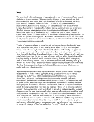 Need
The costs involved in maintenance of unpaved roads is one of the most significant items in
the budgets of most southeast Alabama counties. Erosion of unpaved roads and their
drainage systems is the single most significant factor affecting maintenance needs and
costs involved with these roadway systems. The costs to the counties and local
municipalities, due to roadway erosion, is not limited to direct costs associated with
keeping these unpaved roads passable, but also include additional costs due to increased
flooding, impaired waterway navigation, loss or impairment of stream or lakeside
recreational areas, loss of fisheries and other riparian zone natural resources, adverse
effects on the natural food chain, and loss of aesthetics which can have profound effects on
tourism and general business growth. Most of the latter-mentioned effects are considered
in today’s social climate to be environmental issues, and they are; but rest assured, they are
very real economic concerns as well.
Erosion of unpaved roadways occurs when soil particles are loosened and carried away
from the roadway base, ditch, or road bank by water, wind, traffic, or other transport
means. Exposed soils, high runoff velocities and volumes, sandy or silty soil types, and
poor compaction increase the potential for erosion. Loosened soil particles are carried
from the road bed and into the roadway drainage system. Some of these particles settle out
satisfactorily in the road ditches, but most often they settle out where they diminished the
carrying capacity of the ditch, and in turn cause roadway flooding, which subsequently
leads to more roadway erosion. Most of the eroded soil, however, ultimately ends up in
streams and rivers where it diminishes channel capacity causing more frequent and severe
flooding, destroys aquatic and riparian habitat, and has other adverse effects on water
quality and water-related activities.
Aggravating causes of erosion on unpaved roadways include erosive road-fill soil types,
shape and size of coarse surface aggregate (if any), poor subsurface and/or surface
drainage, wet and dry road fill moisture extremes due to atmospheric conditions,
freeze/thaw cycles, poor roadbed construction (poor graded material, inadequate
compaction), roadway shape, roadway shading/sunlight exposure, traffic parameters such
as speed, volume, vehicular weight, and lane patterns, exposed soils, untimely road and
drainage system maintenance, excessive off-site runoff, and lack of adequate numbers of
runoff discharge outlets (turn-outs) from the roadway. This is not an all-inclusive list of
causative factors of erosion; however, it should be enough to make apparent the scope of
the problem and the need for a comprehensive, wide-spread, maintenance guideline which
incorporates the knowledge and experience of pertinent professionals and skilled laymen
from throughout the concerned areas in an effort to reduce roadway maintenance needs
and costs through erosion control on unpaved roads. The result will be money freed from
maintenance and repair expenditures becoming available for more productive projects
such as more substantial roadway improvements, etc., and subsequently, an improvement
in the overall economy of the Choctawhatchee, Pea, and Yellow River basins.
viii
 