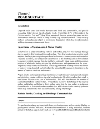 Chapter 1
ROAD SURFACE
Description
Unpaved roads carry local traffic between rural lands and communities, and provide
connecting links between paved collector roads. More than 25 % of the roads in the
Choctawhatchee, Pea, and Yellow River watersheds have an unpaved or gravel surface.
Most of these roadways consist of sandy to sandy clay loam soil material. These roadway
surfaces and ditches are subject to erosion and degradation which lead to sedimentation
within watercourses, streams, and rivers.
Importance to Maintenance & Water Quality
Disturbances to unpaved roadway surfaces and ditches, and poor road surface drainage
always result in deterioration of the road surface. This deterioration is the erosion which
accountsforalargepercentageofunpavedroadmaintenancecosts andstream sedimentation.
Frequent, excessive, and unnecessary disturbances to the roadways are all too common
because of political pressure from the public to continually blade roads, and the common
practice of wholesale blading adopted by administrators and operators over the years.
Proper and timely surface maintenance, selectively performed, will help reduce the amount
of roadway being disturbed, and will reduce the amount and frequency of disturbance to the
section of roadway requiring maintenance.
Proper, timely, and selective surface maintenance, which includes water disposal, prevents
and minimizes erosion problems, thereby lengthening the life of the road surface which in
turn lessens frequency and cost of maintenance. This will also decrease the amount of
sediment carried into surface waters. Frequent and excessive disturbance of the roadway
surface and ditches, and failure to direct surface water from the road surface to a drainage
channel results in deterioration of the road surface, which leads to other roadway problems
which may impair traffic flow and traffic safety, among other things.
Surface Profile, Grading, and Drainage Characteristics
General
Do not disturb roadway sections which do not need maintenance while repairing, blading, or
grading those sections which do. When routine maintenance is being performed, limit the
amount of disturbed areas to that which can be re-established to the desired final shape by the
1
 