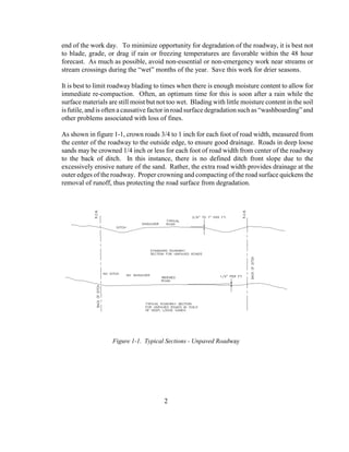 end of the work day. To minimize opportunity for degradation of the roadway, it is best not
to blade, grade, or drag if rain or freezing temperatures are favorable within the 48 hour
forecast. As much as possible, avoid non-essential or non-emergency work near streams or
stream crossings during the “wet” months of the year. Save this work for drier seasons.
It is best to limit roadway blading to times when there is enough moisture content to allow for
immediate re-compaction. Often, an optimum time for this is soon after a rain while the
surface materials are still moist but not too wet. Blading with little moisture content in the soil
is futile, and is often a causative factor in road surface degradation such as “washboarding” and
other problems associated with loss of fines.
As shown in figure 1-1, crown roads 3/4 to 1 inch for each foot of road width, measured from
the center of the roadway to the outside edge, to ensure good drainage. Roads in deep loose
sands may be crowned 1/4 inch or less for each foot of road width from center of the roadway
to the back of ditch. In this instance, there is no defined ditch front slope due to the
excessively erosive nature of the sand. Rather, the extra road width provides drainage at the
outer edges of the roadway. Proper crowning and compacting of the road surface quickens the
removal of runoff, thus protecting the road surface from degradation.
2
Figure 1-1. Typical Sections - Unpaved Roadway
 