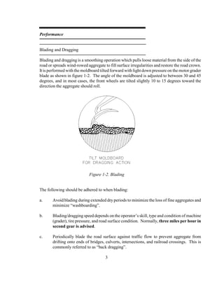 Performance
Blading and Dragging
Blading and dragging is a smoothing operation which pulls loose material from the side of the
road or spreads wind-rowed aggregate to fill surface irregularities and restore the road crown.
It is performed with the moldboard tilted forward with light down pressure on the motor grader
blade as shown in figure 1-2. The angle of the moldboard is adjusted to between 30 and 45
degrees, and in most cases, the front wheels are tilted slightly 10 to 15 degrees toward the
direction the aggregate should roll.
The following should be adhered to when blading:
a. Avoid blading during extended dry periods to minimize the loss of fine aggregates and
minimize “washboarding”.
b. Blading/dragging speed depends on the operator’s skill, type and condition of machine
(grader), tire pressure, and road surface condition. Normally, three miles per hour in
second gear is advised.
c. Periodically blade the road surface against traffic flow to prevent aggregate from
drifting onto ends of bridges, culverts, intersections, and railroad crossings. This is
commonly referred to as “back dragging”.
3
Figure 1-2. Blading
 