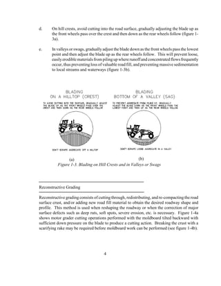 d. On hill crests, avoid cutting into the road surface, gradually adjusting the blade up as
the front wheels pass over the crest and then down as the rear wheels follow (figure 1-
3a).
e. In valleys or swags, gradually adjust the blade down as the front wheels pass the lowest
point and then adjust the blade up as the rear wheels follow. This will prevent loose,
easilyerodiblematerialsfrompilingupwhererunoffandconcentratedflowsfrequently
occur, thus preventing loss of valuable road fill, and preventing massive sedimentation
to local streams and waterways (figure 1-3b).
Reconstructive Grading
Reconstructive grading consists of cutting through, redistributing, and re-compacting the road
surface crust, and/or adding new road fill material to obtain the desired roadway shape and
profile. This method is used when reshaping the roadway or when the correction of major
surface defects such as deep ruts, soft spots, severe erosion, etc. is necessary. Figure 1-4a
shows motor grader cutting operations performed with the moldboard tilted backward with
sufficient down pressure on the blade to produce a cutting action. Breaking the crust with a
scarifying rake may be required before moldboard work can be performed (see figure 1-4b).
4
Figure 1-3. Blading on Hill Crests and in Valleys or Swags
(a) (b)
 