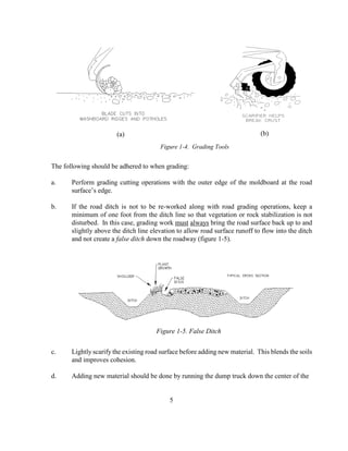 The following should be adhered to when grading:
a. Perform grading cutting operations with the outer edge of the moldboard at the road
surface’s edge.
b. If the road ditch is not to be re-worked along with road grading operations, keep a
minimum of one foot from the ditch line so that vegetation or rock stabilization is not
disturbed. In this case, grading work must always bring the road surface back up to and
slightly above the ditch line elevation to allow road surface runoff to flow into the ditch
and not create a false ditch down the roadway (figure 1-5).
c. Lightly scarify the existing road surface before adding new material. This blends the soils
and improves cohesion.
d. Adding new material should be done by running the dump truck down the center of the
5
Figure 1-4. Grading Tools
Figure 1-5. False Ditch
(b)(a)
 