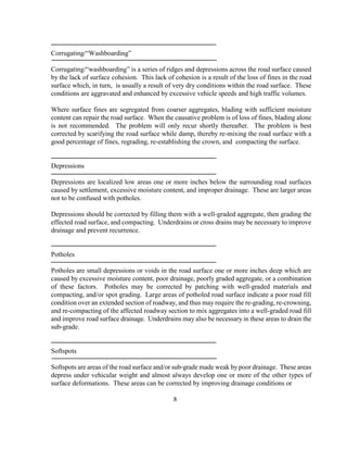 Corrugating/“Washboarding”
Corrugating/“washboarding” is a series of ridges and depressions across the road surface caused
by the lack of surface cohesion. This lack of cohesion is a result of the loss of fines in the road
surface which, in turn, is usually a result of very dry conditions within the road surface. These
conditions are aggravated and enhanced by excessive vehicle speeds and high traffic volumes.
Where surface fines are segregated from coarser aggregates, blading with sufficient moisture
content can repair the road surface. When the causative problem is of loss of fines, blading alone
is not recommended. The problem will only recur shortly thereafter. The problem is best
corrected by scarifying the road surface while damp, thereby re-mixing the road surface with a
good percentage of fines, regrading, re-establishing the crown, and compacting the surface.
Depressions
Depressions are localized low areas one or more inches below the surrounding road surfaces
caused by settlement, excessive moisture content, and improper drainage. These are larger areas
not to be confused with potholes.
Depressions should be corrected by filling them with a well-graded aggregate, then grading the
effected road surface, and compacting. Underdrains or cross drains may be necessary to improve
drainage and prevent recurrence.
Potholes
Potholes are small depressions or voids in the road surface one or more inches deep which are
caused by excessive moisture content, poor drainage, poorly graded aggregate, or a combination
of these factors. Potholes may be corrected by patching with well-graded materials and
compacting, and/or spot grading. Large areas of potholed road surface indicate a poor road fill
condition over an extended section of roadway, and thus may require the re-grading, re-crowning,
and re-compacting of the affected roadway section to mix aggregates into a well-graded road fill
and improve road surface drainage. Underdrains may also be necessary in these areas to drain the
sub-grade.
Softspots
Softspots are areas of the road surface and/or sub-grade made weak by poor drainage. These areas
depress under vehicular weight and almost always develop one or more of the other types of
surface deformations. These areas can be corrected by improving drainage conditions or
8
 