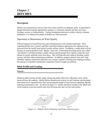 Chapter 2
DITCHES
Description
Ditches are constructed to convey water from storm runoff to an adequate outlet. A good ditch is
shaped and lined using the appropriate vegetative or structural material and does not cause
flooding, erosion, or sedimentation. Energy dissipating structures to reduce velocity, dissipate
turbulence, or to flatten flow grades in ditches are often necessary.
Importance to Maintenance & Water Quality
Efficient disposal of runoff from the road will help preserve the road bed and banks. Well
vegetated ditches slow, control, and filter runoff providing an opportunity for sediments to be
removed from the runoff water before it enters surface waters. In addition, a stable ditch will not
become an erosion problem itself. Ideally, “turn-outs” (intermittent discharge points also called
“tail ditches”) will help maintain a stable velocity and the proper flow capacity within the road
ditches by timely outleting water from them. This will help alleviate roadway flooding, reduce
erosion, and thus reduce maintenance problems. In addition, properly placed “turn-outs” help
distribute roadway runoff and sediments over a larger vegetative filtering area, helping to reduce
the amount of road ditch maintenance required to remove caught-up sediment.
Ditch Profile and Grading
General
Roadway ditch location, profile, shape, lining and outlets effect how efficiently water will be
removed from the roadway. Ideally ditches should resist erosion, be self cleaning, and discharge
onto nearly level vegetated areas, thus maximizing the length of time between regrading, thereby
reducing maintenance costs. As shown in figure 2-1, ditches should be located on the uphill side
of the roadway to prevent runoff water from flowing onto and over the road surface.
11
Figure 2-1. Hillside Pitch of Roadway and Proper Ditch Location
 