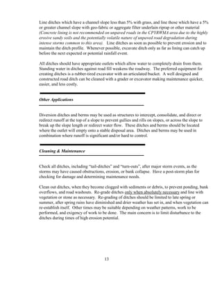 Line ditches which have a channel slope less than 5% with grass, and line those which have a 5%
or greater channel slope with geo-fabric or aggregate filter underlain riprap or other material
(Concrete lining is not recommended on unpaved roads in the CPYRWMA area due to the highly
erosive sandy soils and the potentially volatile nature of unpaved road degradation during
intense storms common to this area). Line ditches as soon as possible to prevent erosion and to
maintain the ditch profile. Whenever possible, excavate ditch only as far as lining can catch up
before the next expected or potential rainfall event.
All ditches should have appropriate outlets which allow water to completely drain from them.
Standing water in ditches against road fill weakens the roadway. The preferred equipment for
creating ditches is a rubber-tired excavator with an articulated bucket. A well designed and
constructed road ditch can be cleaned with a grader or excavator making maintenance quicker,
easier, and less costly.
Other Applications
Diversion ditches and berms may be used as structures to intercept, consolidate, and direct or
redirect runoff at the top of a slope to prevent gullies and rills on slopes, or across the slope to
break up the slope length or redirect water flow. These ditches and berms should be located
where the outlet will empty onto a stable disposal area. Ditches and berms may be used in
combination where runoff is significant and/or hard to control.
Cleaning & Maintenance
Check all ditches, including “tail-ditches” and “turn-outs”, after major storm events, as the
storms may have caused obstructions, erosion, or bank collapse. Have a post-storm plan for
checking for damage and determining maintenance needs.
Clean out ditches, when they become clogged with sediments or debris, to prevent ponding, bank
overflows, and road washouts. Re-grade ditches only when absolutely necessary and line with
vegetation or stone as necessary. Re-grading of ditches should be limited to late spring or
summer, after spring rains have diminished and drier weather has set in, and when vegetation can
re-establish itself. Other times may be suitable depending on weather patterns, work to be
performed, and exigency of work to be done. The main concern is to limit disturbance to the
ditches during times of high erosion potential.
13
 