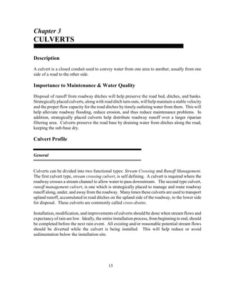 15
Chapter 3
CULVERTS
Description
A culvert is a closed conduit used to convey water from one area to another, usually from one
side of a road to the other side.
Importance to Maintenance & Water Quality
Disposal of runoff from roadway ditches will help preserve the road bed, ditches, and banks.
Strategicallyplaced culverts, along with road ditch turn-outs, will help maintain a stable velocity
and the proper flow capacity for the road ditches by timely outleting water from them. This will
help alleviate roadway flooding, reduce erosion, and thus reduce maintenance problems. In
addition, strategically placed culverts help distribute roadway runoff over a larger riparian
filtering area. Culverts preserve the road base by draining water from ditches along the road,
keeping the sub-base dry.
Culvert Profile
General
Culverts can be divided into two functional types: Stream Crossing and Runoff Management.
The first culvert type, stream crossing culvert, is self defining. A culvert is required where the
roadway crosses a stream channel to allow water to pass downstream. The second type culvert,
runoff management culvert, is one which is strategically placed to manage and route roadway
runoff along, under, and awayfrom the roadway. Manytimes these culverts are used to transport
upland runoff, accumulated in road ditches on the upland side of the roadway, to the lower side
for disposal. These culverts are commonly called cross-drains.
Installation, modification, and improvements of culverts should be done when stream flows and
expectancyof rain are low. Ideally, the entire installation process, from beginning to end, should
be completed before the next rain event. All existing and/or reasonable potential stream flows
should be diverted while the culvert is being installed. This will help reduce or avoid
sedimentation below the installation site.
 