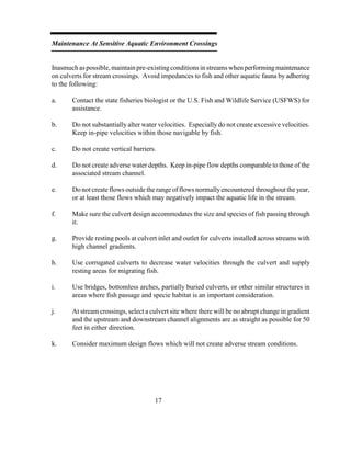 Maintenance At Sensitive Aquatic Environment Crossings
Inasmuchas possible,maintain pre-existingconditions in streams whenperformingmaintenance
on culverts for stream crossings. Avoid impedances to fish and other aquatic fauna by adhering
to the following:
a. Contact the state fisheries biologist or the U.S. Fish and Wildlife Service (USFWS) for
assistance.
b. Do not substantially alter water velocities. Especially do not create excessive velocities.
Keep in-pipe velocities within those navigable by fish.
c. Do not create vertical barriers.
d. Do not create adverse water depths. Keep in-pipe flow depths comparable to those of the
associated stream channel.
e. Do not create flows outside the range of flows normallyencountered throughout the year,
or at least those flows which may negatively impact the aquatic life in the stream.
f. Make sure the culvert design accommodates the size and species of fish passing through
it.
g. Provide resting pools at culvert inlet and outlet for culverts installed across streams with
high channel gradients.
h. Use corrugated culverts to decrease water velocities through the culvert and supply
resting areas for migrating fish.
i. Use bridges, bottomless arches, partially buried culverts, or other similar structures in
areas where fish passage and specie habitat is an important consideration.
j. At stream crossings, select a culvert site where there will be no abrupt change in gradient
and the upstream and downstream channel alignments are as straight as possible for 50
feet in either direction.
k. Consider maximum design flows which will not create adverse stream conditions.
17
 