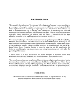 ACKNOWLEDGMENTS
This manual is the realization of the vision and effort of a group of men and women committed to
preserving and enhancing the quality of our water resources, and the environment in general, while
improving the methods of maintaining our unpaved public road infrastructure. Their endeavor has
been to incorporate a new way of thinking. This is being done by introducing new ideas and
innovations to effect positive changes from traditional approaches to unique and even revolutionary
approaches toward maintaining our unpaved roads and ditches. Paramount to this has been
educating our society of the need for enhanced environmental sensitivity.
While manyhave been pro-active in this endeavor, special recognition is given to Mr. Joe K. Parker,
Chairman, Choctawhatchee, Pea and Yellow Rivers Watershed Management Authority for his
tenaciousnessinaddressingunpavedroadwayproblemsandinenergizingtheCPYRWMAtobepro-
active in taking the initiative to help solve these problems. Acknowledgment is also due Mr. H.
Estus Walker, former Executive Director, in his active leadership and skill spearheading the
initiative, consolidating the necessary resources, and putting into motion events which led to the
publishing of this manual.
A special thanks to all those professionals and laymen who gave of their time, shared their
knowledge and experience, and shared their ideas to help make this a manual a reality.
The research, assemblage, and compilation of the text, figures, and photographs contained within
this manual was performed under contract between the Choctawhatchee, Pea and Yellow Rivers
WatershedManagementAuthorityandPolyengineering,Inc.,Dothan,Alabama. GeneKearley,P.E.
was the author and project manager, assisted by Lawrence McCallister, P.E. as principal engineer.
DISCLAIMER
This manual does not constitute a standard, specification, or regulation bound on any
professional group or political entity, but is intended only as a guide.
 