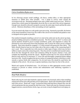 19
Culvert Installation/Replacement
In live (flowing) streams install sandbags, silt fences, earthen dikes, or other appropriate
measures to inhibit flow when possible. Use a pump to convey water around the
excavation/work site. Discharge pumped water onto a stable outlet to prevent scour. With live
stream flows which cannot be impounded, divert the flow to one side of the culvert alignment.
Enough room should be allowed to properly excavate the entire pipe trench and bed the entire
culvert. Minimize disturbance of the surrounding soil and vegetation.
Excavate trench side slopes on a safe grade to prevent caving. Inasmuch as possible, the bottom
of the trench should be at least twice the width of the culvert to be installed and graded as near
to designed culvert grade as possible.
One method of properly installing a culvert is to start at the outlet end, lay the culvert up-slope,
properly bedding each joint as installation proceeds. The first section or “joint” is critical, and
special attention should be given to proper installation, grade, and alignment to reduce the
potential for scour and erosion from water discharge, and, to ensure the whole culvert is aligned
properly. Pipe joints should be wrapped 1-1/2 times around with geotextile filter fabric. The
fabric should extend at least two feet either side of the joint or edges of the connecting band if
one is used. This is especially true with concrete or other types of pipes which may not have
rubber or mastic seals at the connecting joints. Once the culvert is installed and secured in place,
divert the flow through the culvert and commence filling the by-pass channel, if any, and
complete the backfilling around the culvert. Backfill around and over the culvert should be
placed evenly and level in maximum 12" loose lifts and thoroughly compacted before adding
successive lifts. Scarify (roughen) the top two inches of compacted surfaces which have a slick,
smooth, or glossy finish after compaction. Six (6) inch loose lifts should be used below the
midpoint of the culvert. Do not use or operate machinery closer than two feet of the culvert.
Mulch and vegetate all disturbed areas. Use silt fences or other appropriate erosion control
measures to prevent or reduce erosion and sedimentation until stabilizing vegetation is
established.
Head Walls (Headers)
Head walls may be used when hydraulic capacity needs to be increased, and/or when installing
a head wall will be more efficient than culvert replacement. Head walls should be flush with the
end of the culvert. Head wall “wings” (extensions) help mold and direct channel flow into the
culvert and protect the area around the inlet from scour. Head walls may be of poured concrete,
bagged concrete, concrete blocks, bricks, logs, cut wood, or maybe shaped loose rock riprap, etc.
 