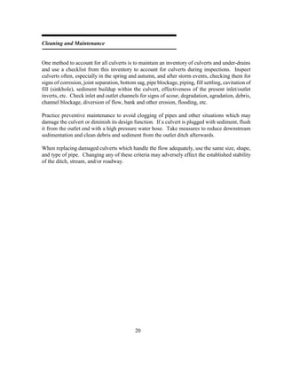 20
Cleaning and Maintenance
One method to account for all culverts is to maintain an inventory of culverts and under-drains
and use a checklist from this inventory to account for culverts during inspections. Inspect
culverts often, especially in the spring and autumn, and after storm events, checking them for
signs of corrosion, joint separation, bottom sag, pipe blockage, piping, fill settling, cavitation of
fill (sinkhole), sediment buildup within the culvert, effectiveness of the present inlet/outlet
inverts, etc. Check inlet and outlet channels for signs of scour, degradation, agradation, debris,
channel blockage, diversion of flow, bank and other erosion, flooding, etc.
Practice preventive maintenance to avoid clogging of pipes and other situations which may
damage the culvert or diminish its design function. If a culvert is plugged with sediment, flush
it from the outlet end with a high pressure water hose. Take measures to reduce downstream
sedimentation and clean debris and sediment from the outlet ditch afterwards.
When replacing damaged culverts which handle the flow adequately, use the same size, shape,
and type of pipe. Changing any of these criteria may adversely effect the established stability
of the ditch, stream, and/or roadway.
 