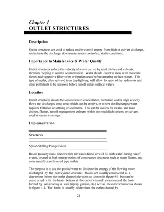 Chapter 4
OUTLET STRUCTURES
Description
Outlet structures are used to reduce and/or control energy from ditch or culvert discharge,
and release the discharge downstream under controlled, stable conditions.
Importance to Maintenance & Water Quality
Outlet structures reduce the velocity of water carried by road ditches and culverts,
therefore helping to control sedimentation. Water should outlet to areas with moderate
slopes and vegetative filter strips or riparian areas before entering surface waters. This
type of outlet, often referred to as day-lighting, will allow for most of the sediments and
other pollutants to be removed before runoff enters surface waters.
Location
Outlet structures should be located where concentrated, turbulent, and/or high velocity
flows are discharged onto areas which can be erosive, or where the discharged water
requires filtration or settling of sediments. This can be outlets for swales and road
ditches, flumes, runoff management culverts within the road ditch system, or culverts
used at stream crossings.
Implementation
Structures
Splash/Stilling/Plunge Basin
Basins (usually rock- lined) which are water-filled, or will fill with water during runoff
events, located at high-energy outlets of conveyance structures such as steep flumes, and
more usually, cantilevered pipe outlets.
The purpose is to use the pooled water to dissipate the energy of the flowing water
discharged by the conveyance structure. Basins are usually constructed as a
depression below the outlet channel elevation as shown in figure 4-1, but can be
constructed with the basin bottom at the outlet channel elevation and the basin
formed by constructing a weir (riprap, gabion, etc.) across the outlet channel as shown
in figure 4-2. The basin is usually wider than the outlet channel by
21
 