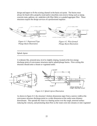 design and tapers to fit the existing channel at the basin exit point. The basins must
always be lined with a properly sized and/or classified, non-erosive lining such as riprap,
concrete mats, gabions, etc. underlain with filter fabric or a graded aggregate filter. These
structures require the design services of a professional engineer.
Splash Apron
A widened, flat, armored area, level to slightly sloping, located at the low-energy
discharge point of conveyance structures and/or splash/plunge basins. Flow exiting this
structure should enter a stream or vegetated outlet.
As shown in figure 4-3, the structure’s bottom dimensions taper from a narrow width at the
conveyance structure discharge point to a wider dimension at the outlet some distance
downstream. This spreads the water in a fanning action over the rough, armored surface
reducing the velocity, and promoting sheet flow as the water exits into streams or onto vegetated
22
Figure 4-2. Weir-formed
Plunge Basin Illustration
Figure 4-1. Depressed Type
Plunge Basin Illustration
Figure 4-3. Splash Apron Illustration
 