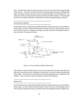 areas. Armored side slopes are often necessary to prevent scour and erosion along the edge
of the structure. The armor usually extends above and around pipe structures and blends into
other conveyance structures to prevent scour and undermining at the discharge point. Toe
walls mayalso be necessarywhere the structure outlets onto earthen surfaces. Armor material
should be sized and/or classified to withstand the maximum design discharge velocities.
Drop Inlet/Box/Manhole
Anenclosedstructure,constructedorprefabricatedfromreinforcedconcrete,concreteblocks,
bricks, plastic, or other sound structural material, which will receive the discharge end of a
culvert, flume, ditch, etc., dissipate the energy, and safely release the discharged runoff at a
lower elevation. See figure 4-4 below.
This structure works well where there is a severe cross-slope from one side of the road to the
other and a cross-drain culvert is installed, or where there is a desire to reduce road ditch and
flume slopes. This situation is often found where head cutting gullies have eroded up to the
roadway. These structures require the design of a professional engineer.
Stilling Well
Anenclosedstructure,constructedorprefabricatedfrom reinforcedconcrete,concreteblocks,
bricks, plastic, or other sound structural material, which will receive the discharge end of a
culvert or pipe, dissipate the energy, and safelyrelease the discharged runoff at a higher level.
23
Figure 4-4. Drop Inlet/Box/Manhole Illustration
 