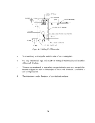 a. To be used only at the singular outlet location of one or more pipes.
b. Use only when lowest pipe inlet invert will be higher than the outlet invert of the
stilling well structure.
c. This structure works well in areas where energy dissipating structures are needed at
the ends of pipes and there is limited space to install such structures. Also can be a
cost-saving structure.
d. These structures require the design of a professional engineer.
24
Figure 4-5. Stilling Well Illustration
 
