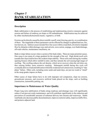 25
Chapter 5
BANK STABILIZATION
Description
Bank stabilization is the process of establishing and implementing resistive measures against
erosion and failure of roadway cut slopes or fill embankments. Stabilization may be achieved
by either mechanical(structural) means, vegetative, or both.
Erosion can be directlycaused bydirect rainfall, runoff,wind, freezing, gravity, or a combination
of these. The magnitude of these parameters can be effected by changes in upland land use, fire,
tree harvest, etc. Indirect causes include flow-line scour within a road ditch, diverted or impeded
flow by obstacles within drainage ways and culverts, wave action, seepage, over-bank drainage,
off-road vehicles, maintenance machinery, etc.
Bank or slope failure occurs when a section of the bank slides. There are many potential causes.
One cause is too steep of a slope gradient for the strength of the soil. High shrink/swell soils
(usuallyfine clays) tend to have the weakest slope stability. These soils crack during dryweather
opening fissures which allow rainfall to enter, and thus saturate the soil causing high ranges of
swelling. The swelling reduces the soil density, which never recovers when the soil dries out,
thus causing further, more extensive cracking. Subsequent rainfall during this cycle will
eventuallydeliveraloadand lubrication which theweakenedsoil cannotresist, resultingin “slip-
plane” failure. Other soils, including some sands and sand-clays, are just too weak to “stand”
at the steep grades impose on them.
Other causes of slope failure have to do with improper soil compaction, slope toe erosion,
groundwater pressure, and excessive artificial loads placed on the slope, such as building
construction, automobile parking, etc.
Importance to Maintenance & Water Quality
Proper long term stabilization of banks along roadways and drainage ways will significantly
reduce if not prevent costly maintenance, and will contribute significantly to the reduction and
prevention of considerable amounts of sediment delivery into streams and waterways. Stable
roadbanksalsodecreasepublicdisenchantment,improvesmotoristsafety,improvestrafficflow,
and protects adjacent land.
 