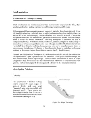 26
Implementation
Construction and Grading/Re-Grading
Bank construction and maintenance procedures in relation to compaction (for fills), slope
gradient, and surface grading is critical to establishing a long term, stable slope.
Fill slopes should be compacted to a density commonly stable for the soil material used. Loose
fill should be placed on a relatively level, scarified surface (roughened one inch) in lifts not to
exceed 12 inches, and thoroughly compacted before more material is added. Compaction
equipment must cover the entire surface, preferably in a cris-cross pattern, sufficient enough
times to achieve the desired compaction. Tests may be required to determine the level of
compaction (density). With familiar soils, established, common, and proven methods may be
routinelyused for expediencyand economy. Most fill slopes should be 3 feet horizontal to 1 foot
vertical (3:1) or flatter for stability, however, some soils can be placed at steeper slopes to
accommodate limited space. Evaluation of the soil material should be made by a professional
engineer to determine whether slopes flatter or steeper than 3:1 should be used.
Smooth, and even grading of the slope surface will enhance aesthetics and will also improve the
ability to establish a good vegetative cover and maintain it. Slope grades should be straight and
true without humps, bellies, dips or ridges. This will reduce concentration of runoff on slopes
and promote sheet flow which is less erosive and enhances infiltration of water needed for plant
growth. Vertical tracking (up & down slope) with a dozer will also enhance infiltration.
Bank-Grading Techniques
Terracing
The construction of benches on long
and/or excessively steep slopes to
provide breaks and near level
“troughed” areas in the slope which will
intercept runoff. These troughs are
back-sloped from the slope face to catch
runoff and channel it to either end of the
embankment. (See figure 5-1).
Terrace cut into slope
Figure 5-1. Slope Terracing
 