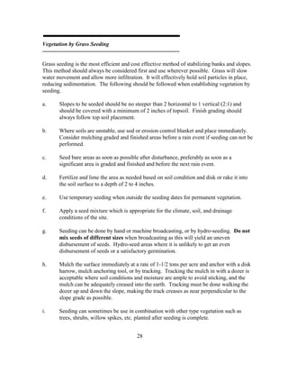 28
Vegetation by Grass Seeding
Grass seeding is the most efficient and cost effective method of stabilizing banks and slopes.
This method should always be considered first and use wherever possible. Grass will slow
water movement and allow more infiltration. It will effectively hold soil particles in place,
reducing sedimentation. The following should be followed when establishing vegetation by
seeding.
a. Slopes to be seeded should be no steeper than 2 horizontal to 1 vertical (2:1) and
should be covered with a minimum of 2 inches of topsoil. Finish grading should
always follow top soil placement.
b. Where soils are unstable, use sod or erosion control blanket and place immediately.
Consider mulching graded and finished areas before a rain event if seeding can not be
performed.
c. Seed bare areas as soon as possible after disturbance, preferably as soon as a
significant area is graded and finished and before the next rain event.
d. Fertilize and lime the area as needed based on soil condition and disk or rake it into
the soil surface to a depth of 2 to 4 inches.
e. Use temporary seeding when outside the seeding dates for permanent vegetation.
f. Apply a seed mixture which is appropriate for the climate, soil, and drainage
conditions of the site.
g. Seeding can be done by hand or machine broadcasting, or by hydro-seeding. Do not
mix seeds of different sizes when broadcasting as this will yield an uneven
disbursement of seeds. Hydro-seed areas where it is unlikely to get an even
disbursement of seeds or a satisfactory germination.
h. Mulch the surface immediately at a rate of 1-1/2 tons per acre and anchor with a disk
harrow, mulch anchoring tool, or by tracking. Tracking the mulch in with a dozer is
acceptable where soil conditions and moisture are ample to avoid sticking, and the
mulch can be adequately creased into the earth. Tracking must be done walking the
dozer up and down the slope, making the track creases as near perpendicular to the
slope grade as possible.
i. Seeding can sometimes be use in combination with other type vegetation such as
trees, shrubs, willow spikes, etc. planted after seeding is complete.
 