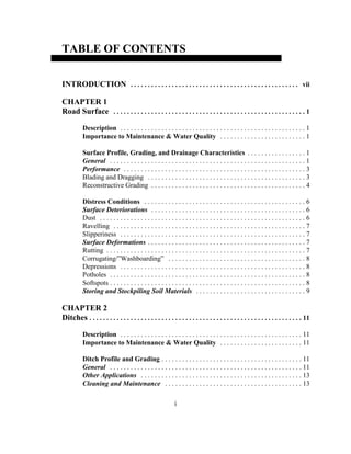 TABLE OF CONTENTS
INTRODUCTION . . . . . . . . . . . . . . . . . . . . . . . . . . . . . . . . . . . . . . . . . . . . . . . . . vii
CHAPTER 1
Road Surface . . . . . . . . . . . . . . . . . . . . . . . . . . . . . . . . . . . . . . . . . . . . . . . . . . . . . . . . 1
Description . . . . . . . . . . . . . . . . . . . . . . . . . . . . . . . . . . . . . . . . . . . . . . . . . . . . . . 1
Importance to Maintenance & Water Quality . . . . . . . . . . . . . . . . . . . . . . . . . 1
Surface Profile, Grading, and Drainage Characteristics . . . . . . . . . . . . . . . . . 1
General . . . . . . . . . . . . . . . . . . . . . . . . . . . . . . . . . . . . . . . . . . . . . . . . . . . . . . . . . 1
Performance . . . . . . . . . . . . . . . . . . . . . . . . . . . . . . . . . . . . . . . . . . . . . . . . . . . . . 3
Blading and Dragging . . . . . . . . . . . . . . . . . . . . . . . . . . . . . . . . . . . . . . . . . . . . . . 3
Reconstructive Grading . . . . . . . . . . . . . . . . . . . . . . . . . . . . . . . . . . . . . . . . . . . . . 4
Distress Conditions . . . . . . . . . . . . . . . . . . . . . . . . . . . . . . . . . . . . . . . . . . . . . . . 6
Surface Deteriorations . . . . . . . . . . . . . . . . . . . . . . . . . . . . . . . . . . . . . . . . . . . . . 6
Dust . . . . . . . . . . . . . . . . . . . . . . . . . . . . . . . . . . . . . . . . . . . . . . . . . . . . . . . . . . . . 6
Ravelling . . . . . . . . . . . . . . . . . . . . . . . . . . . . . . . . . . . . . . . . . . . . . . . . . . . . . . . . 7
Slipperiness . . . . . . . . . . . . . . . . . . . . . . . . . . . . . . . . . . . . . . . . . . . . . . . . . . . . . . 7
Surface Deformations . . . . . . . . . . . . . . . . . . . . . . . . . . . . . . . . . . . . . . . . . . . . . . 7
Rutting . . . . . . . . . . . . . . . . . . . . . . . . . . . . . . . . . . . . . . . . . . . . . . . . . . . . . . . . . . 7
Corrugating/”Washboarding” . . . . . . . . . . . . . . . . . . . . . . . . . . . . . . . . . . . . . . . . 8
Depressions . . . . . . . . . . . . . . . . . . . . . . . . . . . . . . . . . . . . . . . . . . . . . . . . . . . . . . 8
Potholes . . . . . . . . . . . . . . . . . . . . . . . . . . . . . . . . . . . . . . . . . . . . . . . . . . . . . . . . . 8
Softspots . . . . . . . . . . . . . . . . . . . . . . . . . . . . . . . . . . . . . . . . . . . . . . . . . . . . . . . . . 8
Storing and Stockpiling Soil Materials . . . . . . . . . . . . . . . . . . . . . . . . . . . . . . . . 9
CHAPTER 2
Ditches . . . . . . . . . . . . . . . . . . . . . . . . . . . . . . . . . . . . . . . . . . . . . . . . . . . . . . . . . . . . . . 11
Description . . . . . . . . . . . . . . . . . . . . . . . . . . . . . . . . . . . . . . . . . . . . . . . . . . . . . 11
Importance to Maintenance & Water Quality . . . . . . . . . . . . . . . . . . . . . . . . 11
Ditch Profile and Grading . . . . . . . . . . . . . . . . . . . . . . . . . . . . . . . . . . . . . . . . . 11
General . . . . . . . . . . . . . . . . . . . . . . . . . . . . . . . . . . . . . . . . . . . . . . . . . . . . . . . . 11
Other Applications . . . . . . . . . . . . . . . . . . . . . . . . . . . . . . . . . . . . . . . . . . . . . . . 13
Cleaning and Maintenance . . . . . . . . . . . . . . . . . . . . . . . . . . . . . . . . . . . . . . . . 13
i
 