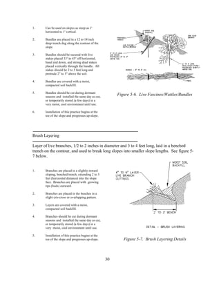 1. Can be used on slopes as steep as 1'
horizontal to 1' vertical.
2. Bundles are placed in a 12 to 18 inch
deep trench dug along the contour of the
slope.
3. Bundles should be secured with live
stakes placed 33o
to 45o
off horizontal,
basal end down, and strong dead stakes
placed vertically through the bundle. All
stakes should be 2 to 3 feet long and
protrude 2" to 3" above the soil.
4. Bundles are covered with a moist,
compacted soil backfill.
5. Bundles should be cut during dormant
seasons and installed the same day as cut,
or temporarily stored (a few days) in a
very moist, cool environment until use.
6. Installation of this practice begins at the
toe of the slope and progresses up-slope.
Brush Layering
Layer of live branches, 1/2 to 2 inches in diameter and 3 to 4 feet long, laid in a benched
trench on the contour, and used to break long slopes into smaller slope lengths. See figure 5-
7 below.
1. Branches are placed in a slightly inward
sloping, benched trench, extending 2 to 3
feet (horizontal distance) into the slope
face. Branches are placed with growing
tips (buds) outward.
2. Branches are placed in the benches in a
slight cris-cross or overlapping pattern.
3. Layers are covered with a moist,
compacted soil backfill.
4. Branches should be cut during dormant
seasons and installed the same day as cut,
or temporarily stored (a few days) in a
very moist, cool environment until use.
5. Installation of this practice begins at the
toe of the slope and progresses up-slope.
30
Figure 5-6. Live Fascines/Wattles/Bundles
Figure 5-7. Brush Layering Details
 