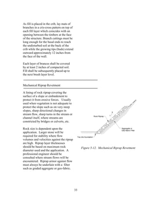 33
As fill is placed in the crib, lay mats of
branches in a cris-cross pattern on top of
each fill layer which coincides with an
opening between the timbers at the face
of the structure. Branch cuttings must be
long enough for the basal ends to reach
the undisturbed soil at the back of the
crib while the growing tips (buds) extend
outward approximately 12 inches from
the face of the wall.
Each layer of brances shall be covered
by at least 2 inches of compacted soil.
Fill shall be subsequently placed up to
the next brush layer level.
Mechanical Riprap Revetment
A lining of rock riprap covering the
surface of a slope or embankment to
protect it from erosive forces. Usually
used when vegetation is not adequate to
protect the slope such as on very steep
slopes, sharp directional changes in
stream flow, sharp turns in the stream or
channel itself, where streams are
constricted by bridges or culverts, etc.
Rock size is dependent upon the
application. Larger stone will be
required for stability where flow
volumes and velocities against the riprap
are high. Riprap layer thicknesses
should be based on maximum rock
diameter used and the application. A
professional engineer should be
consulted where stream flows will be
encountered. Riprap armor against flow
must always be underlain with a filter
such as graded aggregate or geo-fabric.
Rock Riprap
Aggregate or
Geo-fabric Filter
1
X
Toe into foundation
Figure 5-12. Mechanical Riprap Revetment
 
