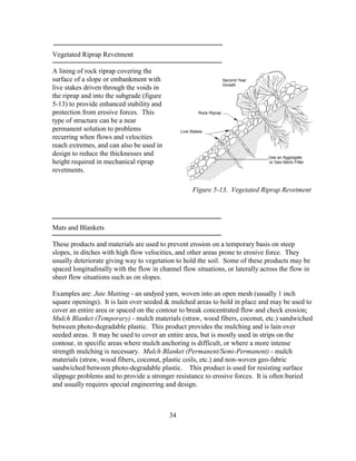 34
Vegetated Riprap Revetment
A lining of rock riprap covering the
surface of a slope or embankment with
live stakes driven through the voids in
the riprap and into the subgrade (figure
5-13) to provide enhanced stability and
protection from erosive forces. This
type of structure can be a near
permanent solution to problems
recurring when flows and velocities
reach extremes, and can also be used in
design to reduce the thicknesses and
height required in mechanical riprap
revetments.
Mats and Blankets
These products and materials are used to prevent erosion on a temporary basis on steep
slopes, in ditches with high flow velocities, and other areas prone to erosive force. They
usually deteriorate giving way to vegetation to hold the soil. Some of these products may be
spaced longitudinally with the flow in channel flow situations, or laterally across the flow in
sheet flow situations such as on slopes.
Examples are: Jute Matting - an undyed yarn, woven into an open mesh (usually 1 inch
square openings). It is lain over seeded & mulched areas to hold in place and may be used to
cover an entire area or spaced on the contour to break concentrated flow and check erosion;
Mulch Blanket (Temporary) - mulch materials (straw, wood fibers, coconut, etc.) sandwiched
between photo-degradable plastic. This product provides the mulching and is lain over
seeded areas. It may be used to cover an entire area, but is mostly used in strips on the
contour, in specific areas where mulch anchoring is difficult, or where a more intense
strength mulching is necessary. Mulch Blanket (Permanent/Semi-Permanent) - mulch
materials (straw, wood fibers, coconut, plastic coils, etc.) and non-woven geo-fabric
sandwiched between photo-degradable plastic. This product is used for resisting surface
slippage problems and to provide a stronger resistance to erosive forces. It is often buried
and usually requires special engineering and design.
_______________________Use an Aggregate
or Geo-fabric Filter
Live Stakes
Rock Riprap
Second Year
Growth
Figure 5-13. Vegetated Riprap Revetment
 