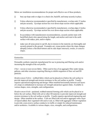 Below are installation recommendations for proper and effective use of these products.
[] bury up-slope ends or edges in a check slot, backfill, and tamp securely in place.
[] Unless otherwise recommended or specified by manufacturer, overlap ends 12 inches
and pin securely. Up-slope section lies over down-slope section where applicable.
[] Unless otherwise recommended or specified by manufacturer, overlap edges 4 inches
and pin securely. Up-slope section lies over down-slope section where applicable.
[] In accordance with manufacturers recommendations, securely anchor mats with
backfilled check slots spaced along the length, and anchor each mat to the earth
surface with stakes, pins, and/or staples.
[] make sure all areas prone to up-lift, due to tension in the material, are thoroughly and
securely pinned to the ground. Examples are: crease points where the slope changes
abruptly (where a flat ditch bottom and its side slopes intersect), swales, or concave
slopes.
Geotextiles
Permeable synthetic materials manufactured for use in protecting and filtering soils and/or
increasing the strength of the soil profile.
Filter - woven or non-woven fabric. Often used in lieu of an aggregate filter under riprap,
gabions, and other structures requiring filtering to inhibit migration of finer soil and fill
particles.
Reinforcement Fabric - webbed fabric which can be placed at or below the soil surface to
provide improved strength and erosion resistance to the soil surface or profile. Usually
requires specialized engineering and design. Often installed horizontally between soil layers
of a slope or embankment to increase soil strength and protect against slides. Available in
various shapes, sizes, strengths, and configurations.
Reinforcement Grids - pocketed, webbed material forming cells which can be placed at or
below the soil surface, filled with soil or other fill material, to provide improved strength and
erosion resistance to the soil surface or profile. Usually requires specialized engineering and
design. Often installed at the surface. Cells are filled with soil and/or aggregate with a layer
of topsoil added, then vegetated with seed or sod, or, filled with aggregate without vegetation
to provide a non-erosive surface conducive to traffic or simply for reduced maintenance
and/or aesthetics. Available in various shapes, sizes, strengths, and configurations.
35
 