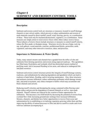 Chapter 6
SEDIMENT AND EROSION CONTROL TOOLS
Description
Sediment and erosion control tools are structures or measures, located in runoff drainage
channels or near culvert outlets, which prevent or reduce sedimentation and erosion of
earth materials caused by direct rainfall, runoff, wind, freezing, gravity, or a combination
of these. These tools may be mechanical(structural), vegetative, or a combination. Some
measures are simply armor to resist erosive forces while others reduce erosive forces.
These reducers of erosive forces include structures or measures to control runoff velocity,
reduce the flow grade, or dissipate energy. Structures involve the use of pipe, rock rip
rap, rock gabions, wood materials, concrete, prefabricated blocks, geotextiles, earth,
vegetation, and many other innovative resources, ideas, and processes.
Importance to Maintenance & Water Quality
Today, many natural streams and channels have agraded from the influx of silts and
sediments from farming operations and erosion along unpaved roadways. This agradation
has filled many flood plains and wetlands which has diminished natures method of
purifying water, led to increased flooding in low areas, and reduced or endangered fish
and plant resources.
Sediment and erosion control structures protect the integrity of runoff drainage systems,
roadways, and embankments by reducing degradation and agradation which can lead to
roadway or bank failure, flooding, and/or recurring maintenance. Also, these structures
and measures increase infiltration, reduce sedimentary pollutants which damage stream,
lake, and pond ecosystems, and, reduce transport of debris which may accumulate and
block channels and culverts.
Reducing runoff velocities and dissipating the energy contained within flowing water
helps reduce and prevent the degradation of natural channels as well as man-made
channels. Runoff volumes are reduced by the creation of better opportunities for
infiltration. This becomes a two-fold benefit by decreasing the potential of erosion from
overland flow while increasing groundwater recharge from increased infiltration.
Streams, channels, and ditches have better opportunities to recover from scour and
sedimentation by re-establishing or revitalizing vegetation growing within them and thus
improving the ability of natural processes to filter and deliver runoff to creeks and rivers
with less sediment accompanying it.
37
 