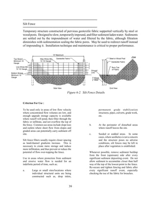 Silt Fence
Temporary structure constructed of pervious geotextile fabric supported vertically by steel or
woodposts. Designedtoslow,temporarilyimpound,andfiltersedimentladenwater. Sediments
are settled out by the impoundment of water and filtered by the fabric, although filtration
diminishes with sedimentation sealing the fabric pores. May be used to redirect runoff instead
of impounding it. Installation technique and maintenance is critical to proper performance.
Criterion For Use :
To be used only in areas of low flow velocity
where concentrated flow volumes are low, and
enough upgrade storage capacity is available
where runoff will pond, then filter through the
fabric or infiltrate, and not overflow the top of
the fence. Common use areas include slope toes
and outlets where sheet flow from slopes and
graded areas can potentially carry sediment off
site.
Silt fence filters usually require closer spacing
as land/channel gradients increase. This is
necessary to create more storage and induce
more infiltration, and thus prevent or reduce the
potential of flow over-topping the fence.
Use in areas where protection from sediment
and erosive water flow is needed for an
indefinite period of time, such as;
a. Large or small sites/locations where
individual structural units are being
constructed such as, drop inlets,
permanent grade stabilization
structures, pipes, culverts, grade work,
etc.
b. At the perimeter of disturbed areas
where runoff leaves the site.
c. Seeded or sodded areas. In some
cases, where aesthetics is not a concern
and the structure poses no adverse
conditions, silt fences may be left in
place after vegetation is established.
Whenever possible, remove sediment buildup
from the front (upstream) side after every
significant sediment depositing event. Do not
allow sediment to accumulate closer than half
way of the top of the lowest point in the fence.
Re-secure and tighten fencing and fabric after
every significant runoff event, especially
checking the toe of the fabric for breaches.
39
10' Maximum
Steel or Wood Post
Geotextile Fabric
Bury Toe
of Fabric
Stay Wires Min.
12 1/2 Gauge
Ground
Line
Line Wires Min.
12 1/2 Gauge
Bottom Strand
Minimum 10
Gauge
Top Strand
Minimum 10
Gauge
Geotextile Fabric
Flow
3' Wood
2' Steel
End ViewSide View
Figure 6-2. Silt Fence Details
 