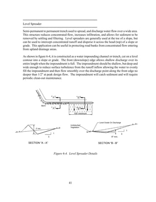 Undisturbed
Vegetation
Level Spreader
Semi-permanent to permanent trench used to spread, and discharge water flow over a wide area.
This structure reduces concentrated flow, increases infiltration, and allows for sediment to be
removed by settling and filtering. Level spreaders are generally used at the toe of a slope, but
can be used to intercept concentrated runoff and disperse it across the head (top) of a slope or
grade. This application can be useful in protecting road banks from concentrated flow entering
from upland drainage areas.
As shown in figure 6-4, it is constructed as a water impounding channel or trench, cut on a level
contour into a slope or grade. The front (downslope) edge allows shallow discharge over its
entire length when the impoundment is full. The impoundment should be shallow, but deep and
wide enough to reduce surface turbulence from the runoff inflow allowing the water to evenly
fill the impoundment and then flow smoothly over the discharge point along the front edge no
deeper than 1/2" at peak design flow. The impoundment will catch sediment and will require
periodic clean-out maintenance.
41
Berm
SECTION “B - B”SECTION “A - A”
6" min.
1
1
Figure 6-4. Level Spreader Details
3
Level Grade On Discharge
3
2' min.
100' minimum
Flow Channel
 