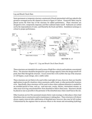 Log and Brush Check Dam
Semi-permanent or temporarystructure constructed of brush intermeshed with logs staked to the
ground or arranged across the channel as shown in figure 6-5 below. Geotextile fabric may be
placed across the front face of the structure for added performance. These structures are
designed to slow, temporarily impound, and filter sediment laden runoff. Sediments are settled
out by the impoundment of water, and filtered by the brush and fabric. Installation technique is
critical to proper performance.
These structures are intended to be used in areas of high flow velocityand moderate concentrated
flows. The structure should be designed for a given storage capacitywhere the design runoff will
pond, then filter through the structure. Excess storm flow will overflow the top of the structure
or will bypass, as per design, onto a stable outlet.
These structures are not likely to be used within road right-of-ways, however, there are feasible
applications in specific situations where easements, public lands, or other permissible locations
exist. Specifically, these structures will be used in areas where sediment detention is needed for
an extended period of time, such as; road turn-outs, swales, ditches, intermittent streams, or
other areas receiving concentrated flow from disturbed or fallow (bare) areas. Structures should
be placed as near as possible to the perimeter of the disturbed areas where runoff leaves the site.
Other locations are low flow perennial streams below road crossings or other places where land
disturbance due to construction and/or maintenance is taking place. These structures will almost
always require removal after stabilization of disturbed area, however, they may be left in place
if determined by the engineer that no adverse effects to the stream and surrounding hydrology
42
Bury Geotextile
At The Toe Of
The Brush Dam
Top of
Bank
Crest Flow Depth
SECTION “A - A”
3
Top of Bank
Trim Protruding Limbs
To Prevent Puncture
Figure 6-5. Log and Brush Check Dam Details
Bottom Width of Channel
Horizontal
Face Logs
Horizontal
Face Logs
12" Fold in
Fabric
Flow
Brush and Limbs
Piled Tightly to Form
a Dense Mass
Ground Line
Geotextile
Fabric Geotextile Fabric 1
A
A
Anchor Log
 